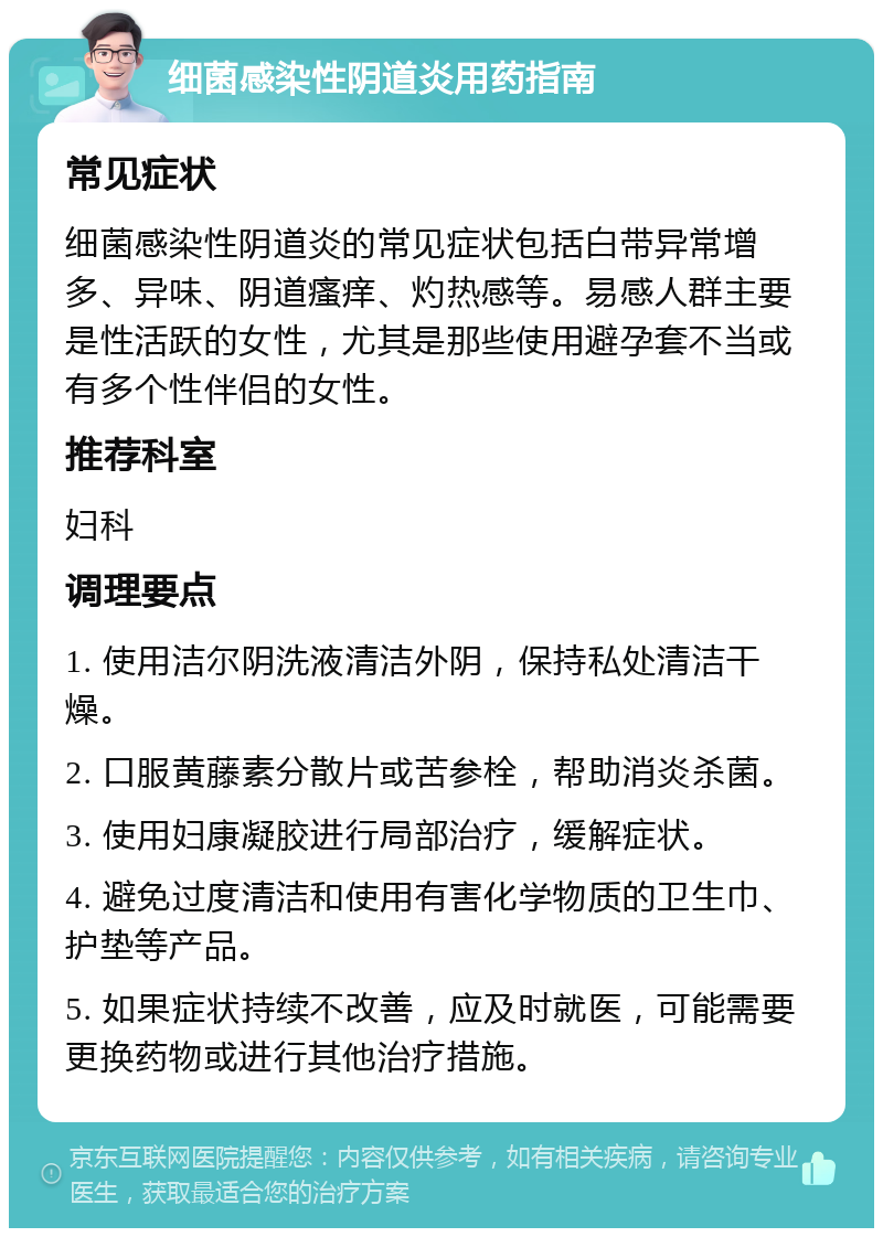 细菌感染性阴道炎用药指南 常见症状 细菌感染性阴道炎的常见症状包括白带异常增多、异味、阴道瘙痒、灼热感等。易感人群主要是性活跃的女性，尤其是那些使用避孕套不当或有多个性伴侣的女性。 推荐科室 妇科 调理要点 1. 使用洁尔阴洗液清洁外阴，保持私处清洁干燥。 2. 口服黄藤素分散片或苦参栓，帮助消炎杀菌。 3. 使用妇康凝胶进行局部治疗，缓解症状。 4. 避免过度清洁和使用有害化学物质的卫生巾、护垫等产品。 5. 如果症状持续不改善，应及时就医，可能需要更换药物或进行其他治疗措施。