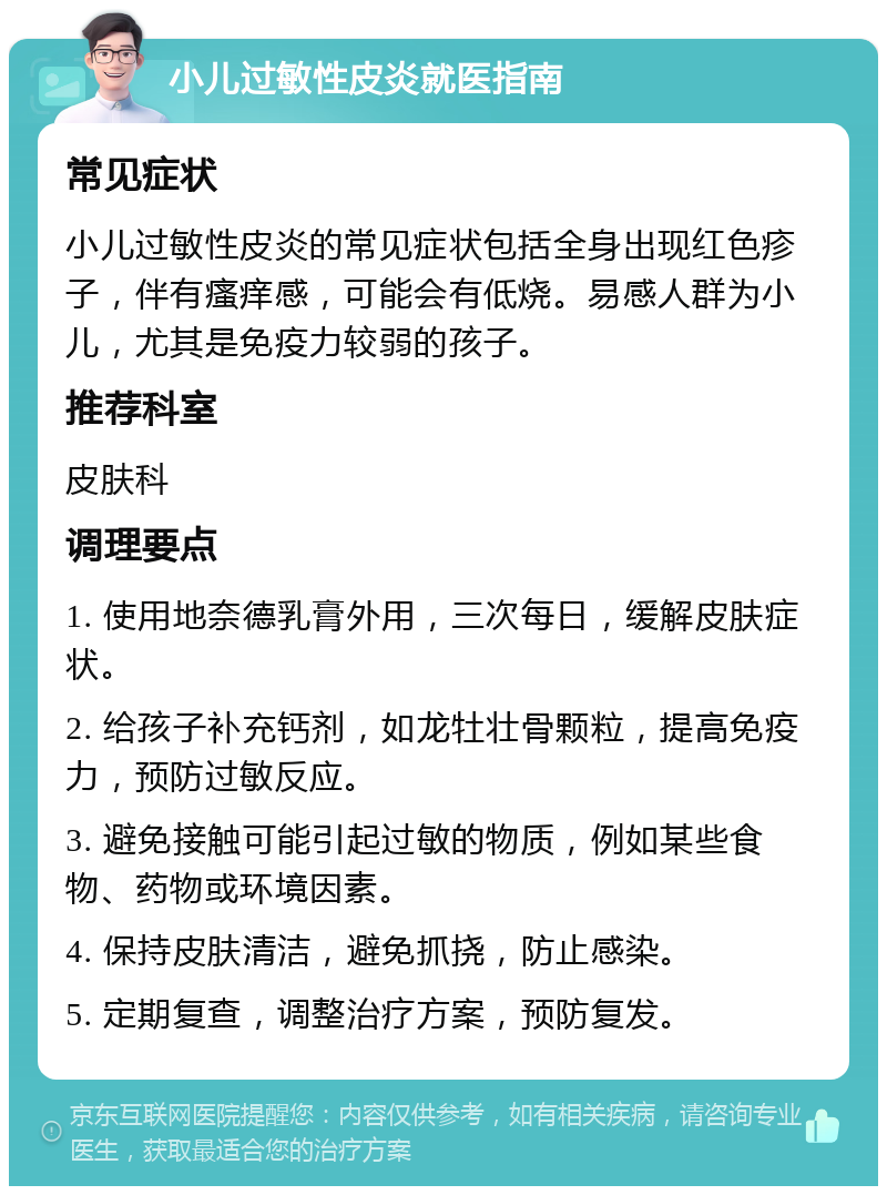 小儿过敏性皮炎就医指南 常见症状 小儿过敏性皮炎的常见症状包括全身出现红色疹子，伴有瘙痒感，可能会有低烧。易感人群为小儿，尤其是免疫力较弱的孩子。 推荐科室 皮肤科 调理要点 1. 使用地奈德乳膏外用，三次每日，缓解皮肤症状。 2. 给孩子补充钙剂，如龙牡壮骨颗粒，提高免疫力，预防过敏反应。 3. 避免接触可能引起过敏的物质，例如某些食物、药物或环境因素。 4. 保持皮肤清洁，避免抓挠，防止感染。 5. 定期复查，调整治疗方案，预防复发。