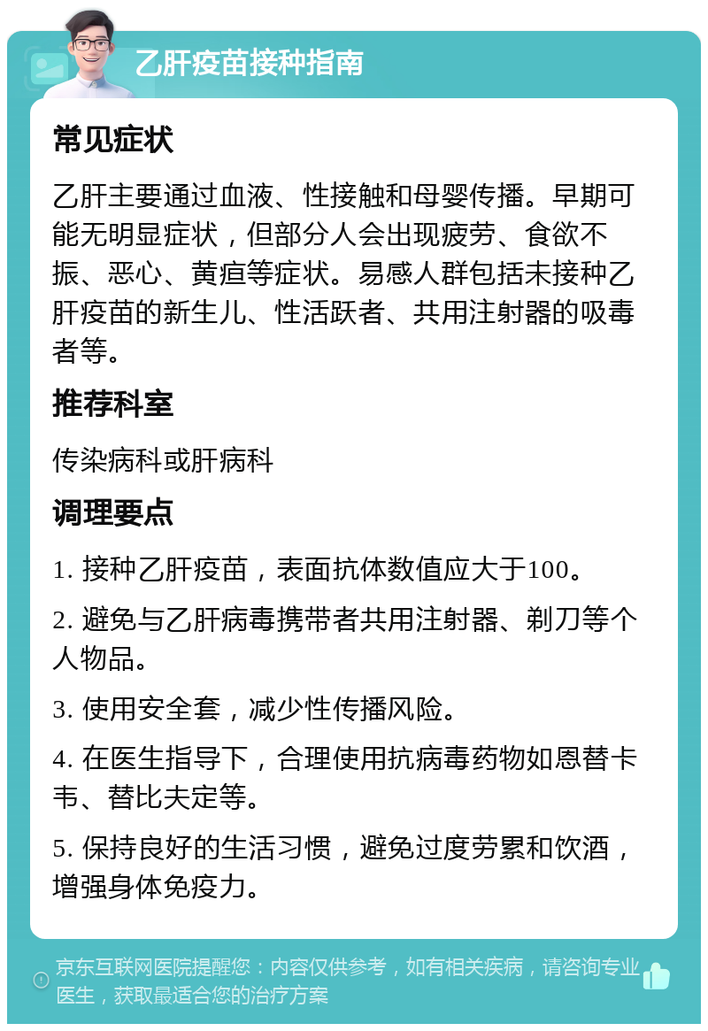 乙肝疫苗接种指南 常见症状 乙肝主要通过血液、性接触和母婴传播。早期可能无明显症状，但部分人会出现疲劳、食欲不振、恶心、黄疸等症状。易感人群包括未接种乙肝疫苗的新生儿、性活跃者、共用注射器的吸毒者等。 推荐科室 传染病科或肝病科 调理要点 1. 接种乙肝疫苗，表面抗体数值应大于100。 2. 避免与乙肝病毒携带者共用注射器、剃刀等个人物品。 3. 使用安全套，减少性传播风险。 4. 在医生指导下，合理使用抗病毒药物如恩替卡韦、替比夫定等。 5. 保持良好的生活习惯，避免过度劳累和饮酒，增强身体免疫力。