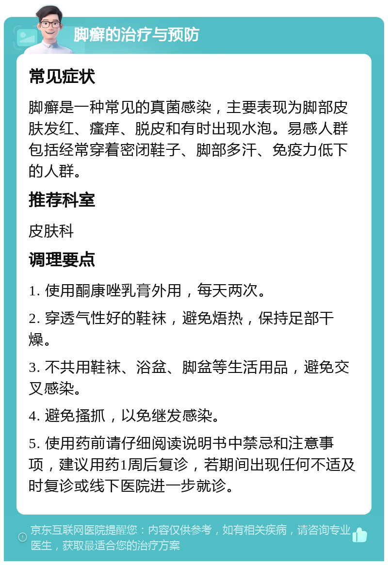 脚癣的治疗与预防 常见症状 脚癣是一种常见的真菌感染，主要表现为脚部皮肤发红、瘙痒、脱皮和有时出现水泡。易感人群包括经常穿着密闭鞋子、脚部多汗、免疫力低下的人群。 推荐科室 皮肤科 调理要点 1. 使用酮康唑乳膏外用，每天两次。 2. 穿透气性好的鞋袜，避免焐热，保持足部干燥。 3. 不共用鞋袜、浴盆、脚盆等生活用品，避免交叉感染。 4. 避免搔抓，以免继发感染。 5. 使用药前请仔细阅读说明书中禁忌和注意事项，建议用药1周后复诊，若期间出现任何不适及时复诊或线下医院进一步就诊。