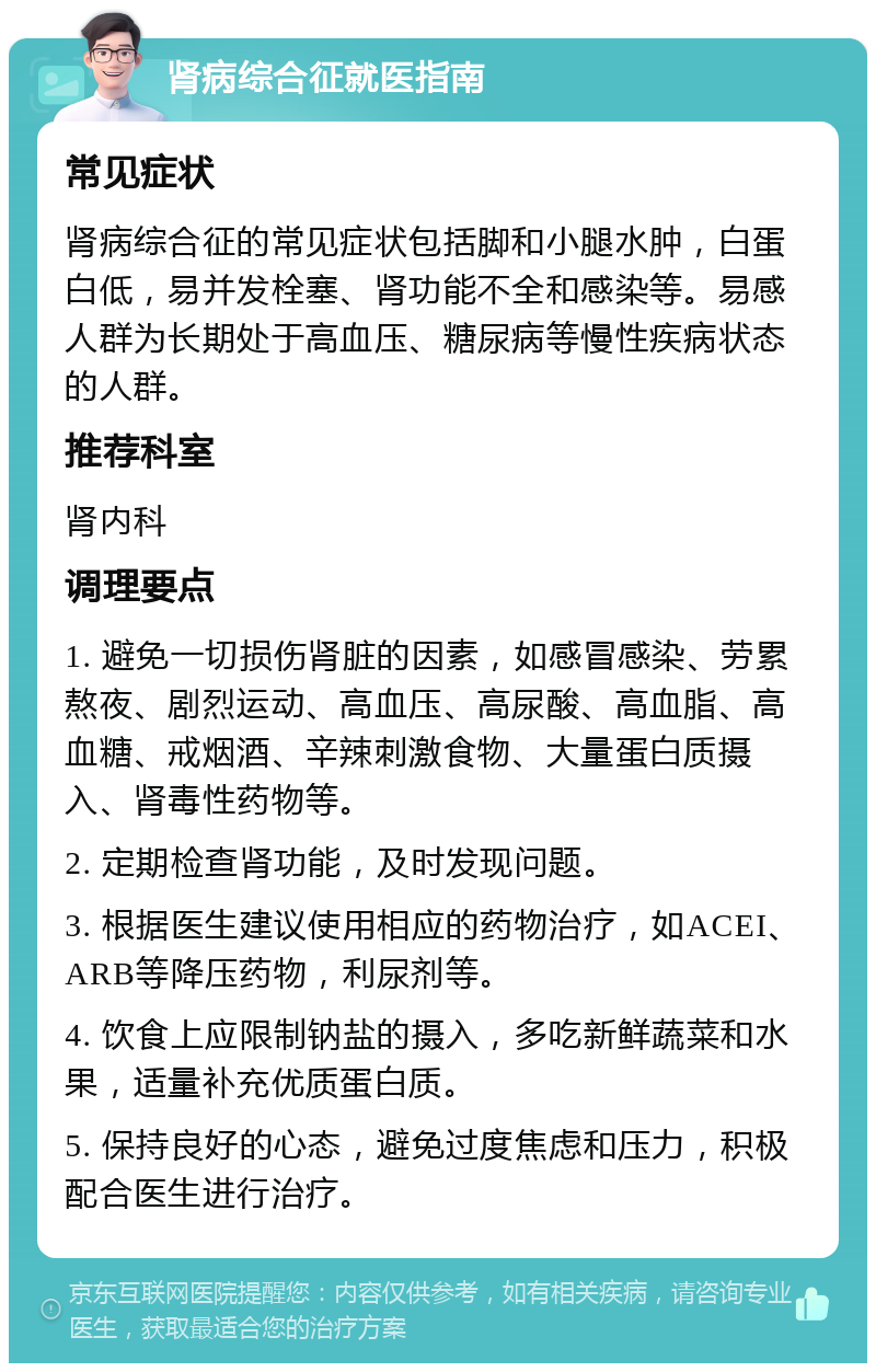 肾病综合征就医指南 常见症状 肾病综合征的常见症状包括脚和小腿水肿，白蛋白低，易并发栓塞、肾功能不全和感染等。易感人群为长期处于高血压、糖尿病等慢性疾病状态的人群。 推荐科室 肾内科 调理要点 1. 避免一切损伤肾脏的因素，如感冒感染、劳累熬夜、剧烈运动、高血压、高尿酸、高血脂、高血糖、戒烟酒、辛辣刺激食物、大量蛋白质摄入、肾毒性药物等。 2. 定期检查肾功能，及时发现问题。 3. 根据医生建议使用相应的药物治疗，如ACEI、ARB等降压药物，利尿剂等。 4. 饮食上应限制钠盐的摄入，多吃新鲜蔬菜和水果，适量补充优质蛋白质。 5. 保持良好的心态，避免过度焦虑和压力，积极配合医生进行治疗。