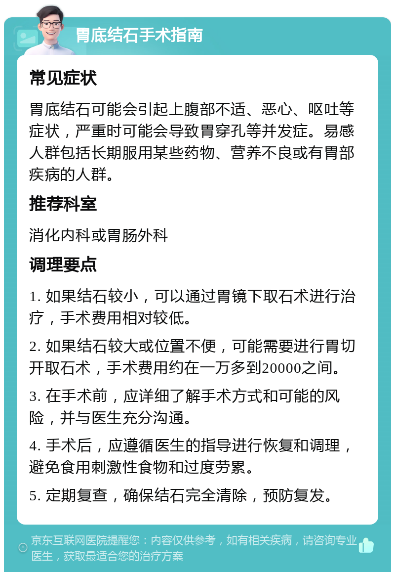 胃底结石手术指南 常见症状 胃底结石可能会引起上腹部不适、恶心、呕吐等症状，严重时可能会导致胃穿孔等并发症。易感人群包括长期服用某些药物、营养不良或有胃部疾病的人群。 推荐科室 消化内科或胃肠外科 调理要点 1. 如果结石较小，可以通过胃镜下取石术进行治疗，手术费用相对较低。 2. 如果结石较大或位置不便，可能需要进行胃切开取石术，手术费用约在一万多到20000之间。 3. 在手术前，应详细了解手术方式和可能的风险，并与医生充分沟通。 4. 手术后，应遵循医生的指导进行恢复和调理，避免食用刺激性食物和过度劳累。 5. 定期复查，确保结石完全清除，预防复发。