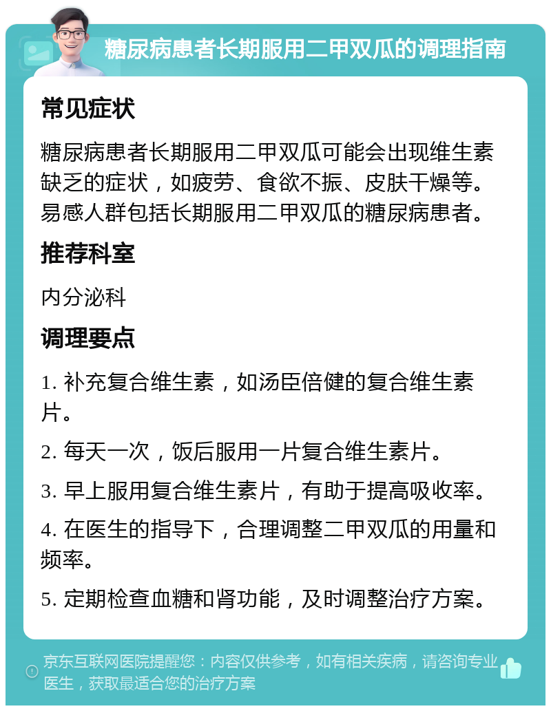 糖尿病患者长期服用二甲双瓜的调理指南 常见症状 糖尿病患者长期服用二甲双瓜可能会出现维生素缺乏的症状，如疲劳、食欲不振、皮肤干燥等。易感人群包括长期服用二甲双瓜的糖尿病患者。 推荐科室 内分泌科 调理要点 1. 补充复合维生素，如汤臣倍健的复合维生素片。 2. 每天一次，饭后服用一片复合维生素片。 3. 早上服用复合维生素片，有助于提高吸收率。 4. 在医生的指导下，合理调整二甲双瓜的用量和频率。 5. 定期检查血糖和肾功能，及时调整治疗方案。