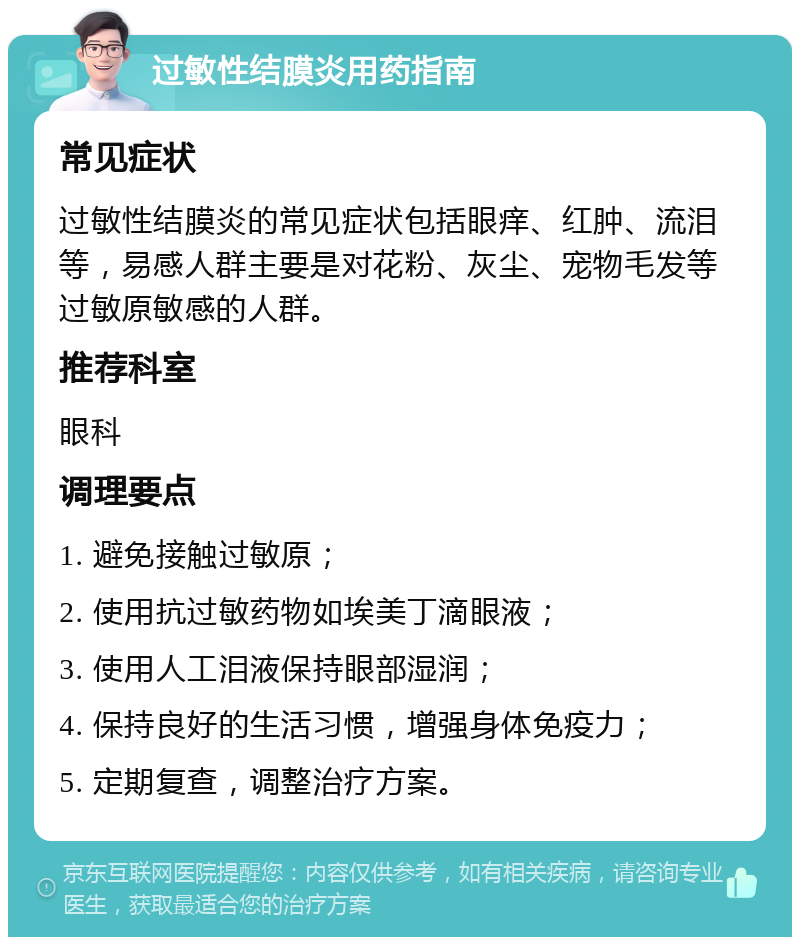 过敏性结膜炎用药指南 常见症状 过敏性结膜炎的常见症状包括眼痒、红肿、流泪等，易感人群主要是对花粉、灰尘、宠物毛发等过敏原敏感的人群。 推荐科室 眼科 调理要点 1. 避免接触过敏原； 2. 使用抗过敏药物如埃美丁滴眼液； 3. 使用人工泪液保持眼部湿润； 4. 保持良好的生活习惯，增强身体免疫力； 5. 定期复查，调整治疗方案。