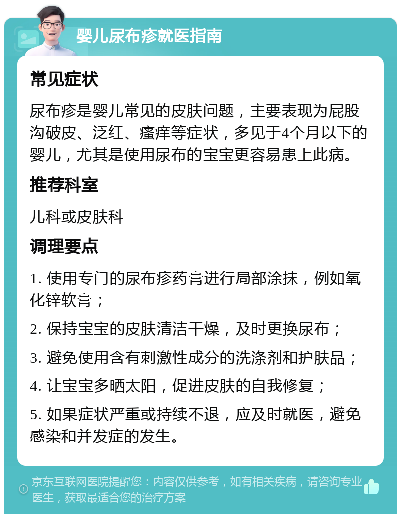 婴儿尿布疹就医指南 常见症状 尿布疹是婴儿常见的皮肤问题，主要表现为屁股沟破皮、泛红、瘙痒等症状，多见于4个月以下的婴儿，尤其是使用尿布的宝宝更容易患上此病。 推荐科室 儿科或皮肤科 调理要点 1. 使用专门的尿布疹药膏进行局部涂抹，例如氧化锌软膏； 2. 保持宝宝的皮肤清洁干燥，及时更换尿布； 3. 避免使用含有刺激性成分的洗涤剂和护肤品； 4. 让宝宝多晒太阳，促进皮肤的自我修复； 5. 如果症状严重或持续不退，应及时就医，避免感染和并发症的发生。