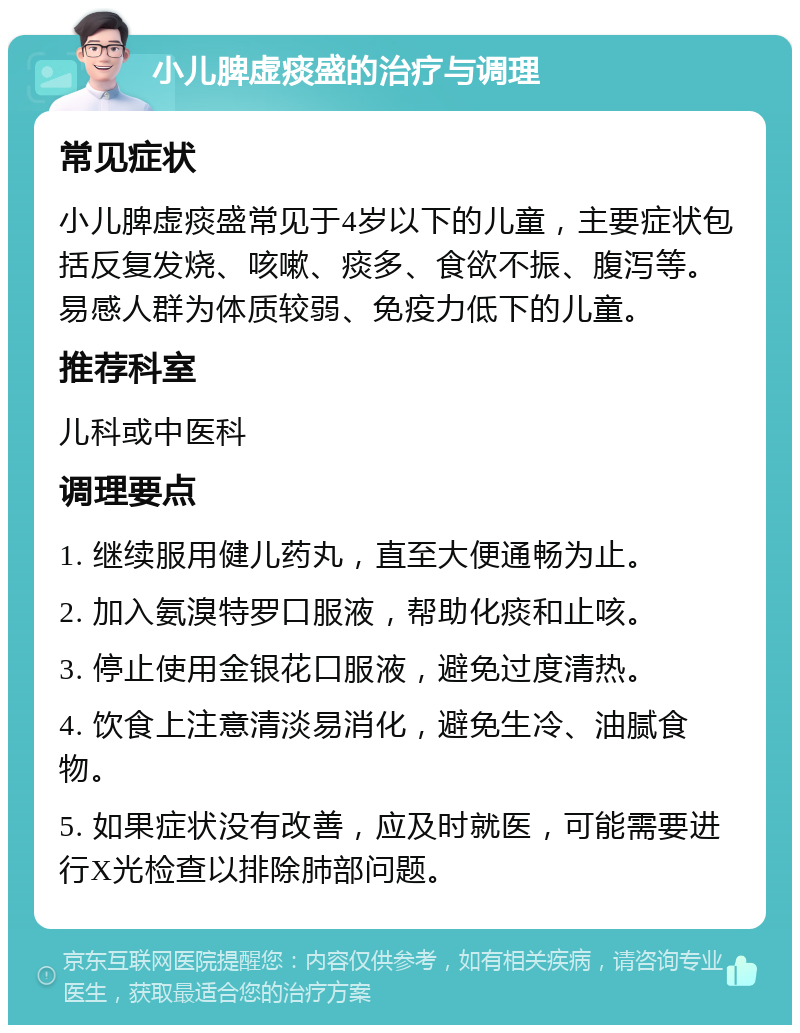 小儿脾虚痰盛的治疗与调理 常见症状 小儿脾虚痰盛常见于4岁以下的儿童，主要症状包括反复发烧、咳嗽、痰多、食欲不振、腹泻等。易感人群为体质较弱、免疫力低下的儿童。 推荐科室 儿科或中医科 调理要点 1. 继续服用健儿药丸，直至大便通畅为止。 2. 加入氨溴特罗口服液，帮助化痰和止咳。 3. 停止使用金银花口服液，避免过度清热。 4. 饮食上注意清淡易消化，避免生冷、油腻食物。 5. 如果症状没有改善，应及时就医，可能需要进行X光检查以排除肺部问题。