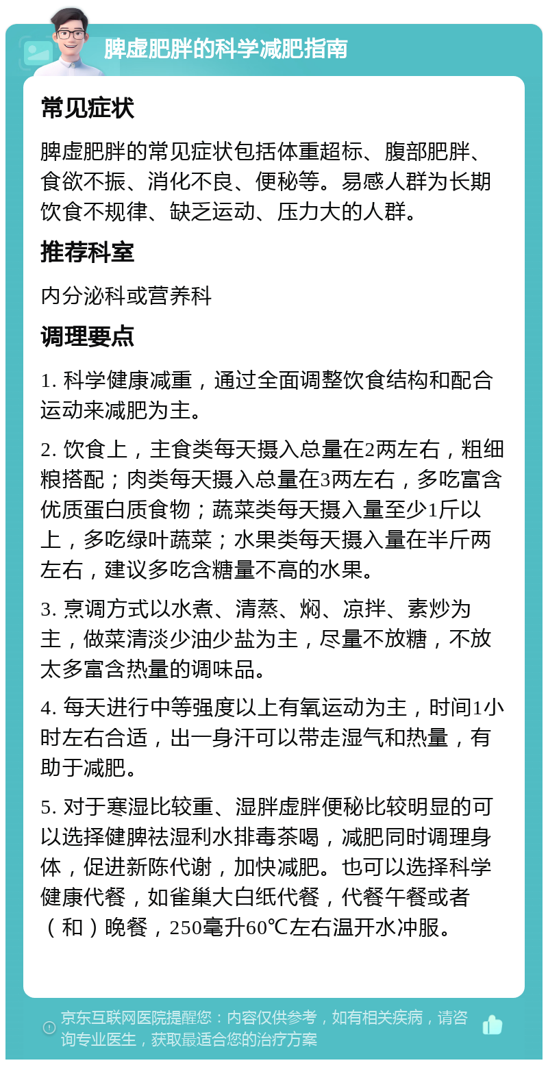 脾虚肥胖的科学减肥指南 常见症状 脾虚肥胖的常见症状包括体重超标、腹部肥胖、食欲不振、消化不良、便秘等。易感人群为长期饮食不规律、缺乏运动、压力大的人群。 推荐科室 内分泌科或营养科 调理要点 1. 科学健康减重，通过全面调整饮食结构和配合运动来减肥为主。 2. 饮食上，主食类每天摄入总量在2两左右，粗细粮搭配；肉类每天摄入总量在3两左右，多吃富含优质蛋白质食物；蔬菜类每天摄入量至少1斤以上，多吃绿叶蔬菜；水果类每天摄入量在半斤两左右，建议多吃含糖量不高的水果。 3. 烹调方式以水煮、清蒸、焖、凉拌、素炒为主，做菜清淡少油少盐为主，尽量不放糖，不放太多富含热量的调味品。 4. 每天进行中等强度以上有氧运动为主，时间1小时左右合适，出一身汗可以带走湿气和热量，有助于减肥。 5. 对于寒湿比较重、湿胖虚胖便秘比较明显的可以选择健脾祛湿利水排毒茶喝，减肥同时调理身体，促进新陈代谢，加快减肥。也可以选择科学健康代餐，如雀巢大白纸代餐，代餐午餐或者（和）晚餐，250毫升60℃左右温开水冲服。