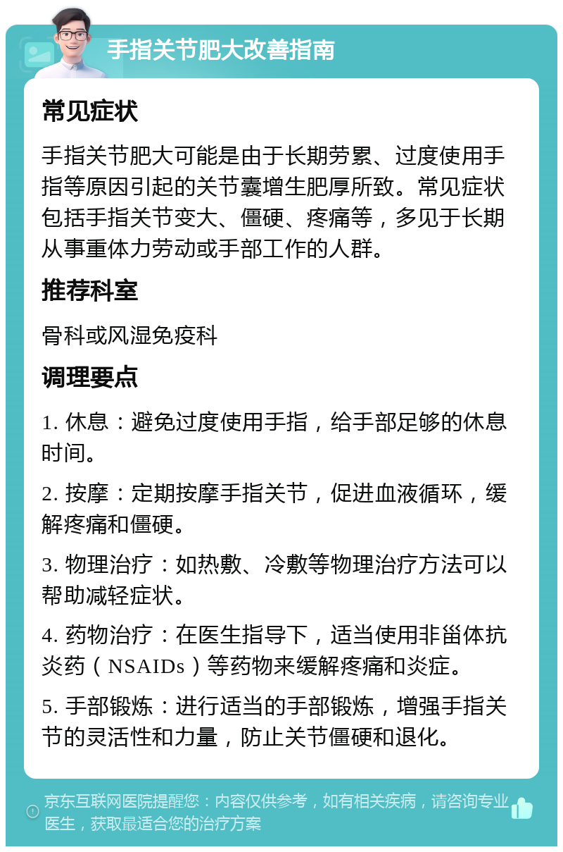 手指关节肥大改善指南 常见症状 手指关节肥大可能是由于长期劳累、过度使用手指等原因引起的关节囊增生肥厚所致。常见症状包括手指关节变大、僵硬、疼痛等，多见于长期从事重体力劳动或手部工作的人群。 推荐科室 骨科或风湿免疫科 调理要点 1. 休息：避免过度使用手指，给手部足够的休息时间。 2. 按摩：定期按摩手指关节，促进血液循环，缓解疼痛和僵硬。 3. 物理治疗：如热敷、冷敷等物理治疗方法可以帮助减轻症状。 4. 药物治疗：在医生指导下，适当使用非甾体抗炎药（NSAIDs）等药物来缓解疼痛和炎症。 5. 手部锻炼：进行适当的手部锻炼，增强手指关节的灵活性和力量，防止关节僵硬和退化。