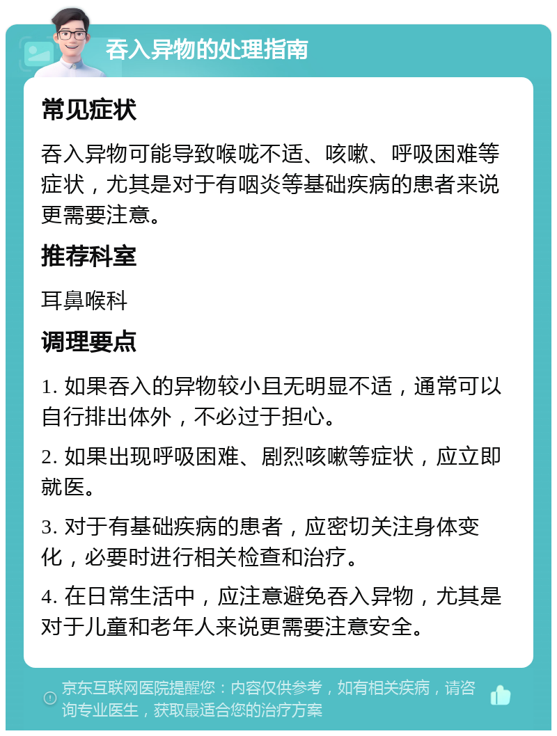 吞入异物的处理指南 常见症状 吞入异物可能导致喉咙不适、咳嗽、呼吸困难等症状，尤其是对于有咽炎等基础疾病的患者来说更需要注意。 推荐科室 耳鼻喉科 调理要点 1. 如果吞入的异物较小且无明显不适，通常可以自行排出体外，不必过于担心。 2. 如果出现呼吸困难、剧烈咳嗽等症状，应立即就医。 3. 对于有基础疾病的患者，应密切关注身体变化，必要时进行相关检查和治疗。 4. 在日常生活中，应注意避免吞入异物，尤其是对于儿童和老年人来说更需要注意安全。