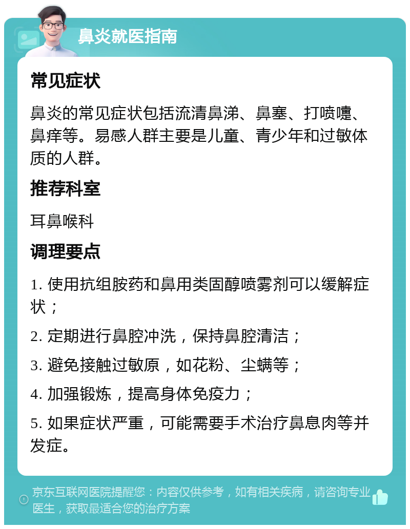 鼻炎就医指南 常见症状 鼻炎的常见症状包括流清鼻涕、鼻塞、打喷嚏、鼻痒等。易感人群主要是儿童、青少年和过敏体质的人群。 推荐科室 耳鼻喉科 调理要点 1. 使用抗组胺药和鼻用类固醇喷雾剂可以缓解症状； 2. 定期进行鼻腔冲洗，保持鼻腔清洁； 3. 避免接触过敏原，如花粉、尘螨等； 4. 加强锻炼，提高身体免疫力； 5. 如果症状严重，可能需要手术治疗鼻息肉等并发症。