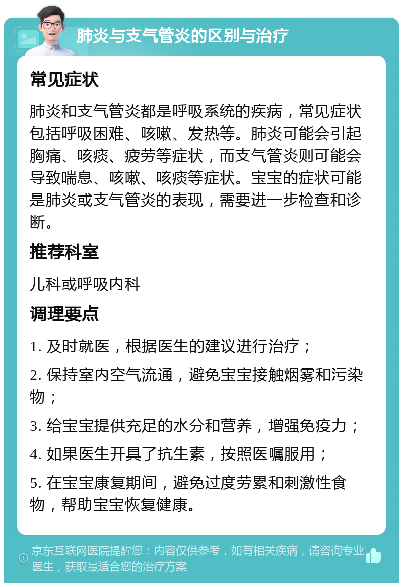 肺炎与支气管炎的区别与治疗 常见症状 肺炎和支气管炎都是呼吸系统的疾病，常见症状包括呼吸困难、咳嗽、发热等。肺炎可能会引起胸痛、咳痰、疲劳等症状，而支气管炎则可能会导致喘息、咳嗽、咳痰等症状。宝宝的症状可能是肺炎或支气管炎的表现，需要进一步检查和诊断。 推荐科室 儿科或呼吸内科 调理要点 1. 及时就医，根据医生的建议进行治疗； 2. 保持室内空气流通，避免宝宝接触烟雾和污染物； 3. 给宝宝提供充足的水分和营养，增强免疫力； 4. 如果医生开具了抗生素，按照医嘱服用； 5. 在宝宝康复期间，避免过度劳累和刺激性食物，帮助宝宝恢复健康。