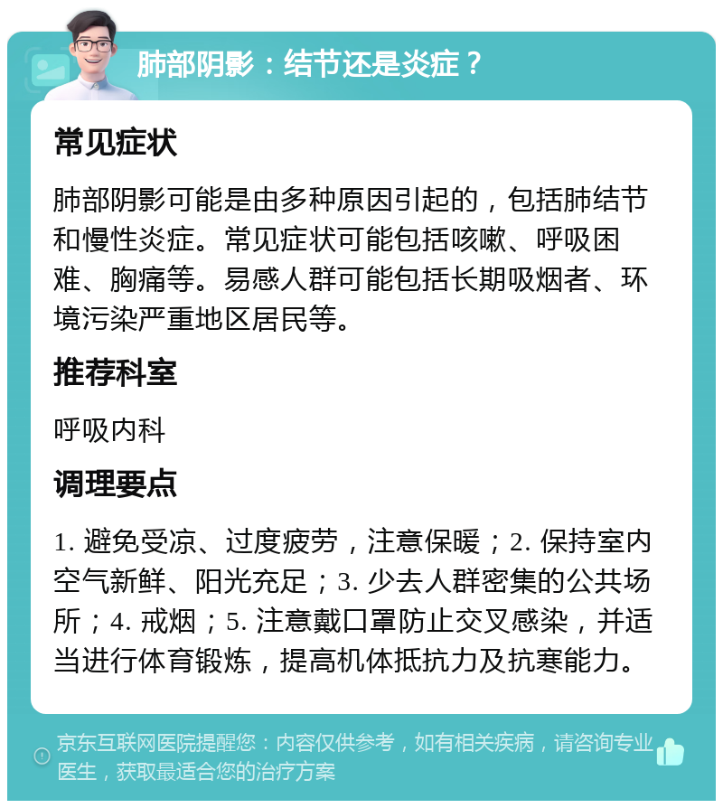 肺部阴影：结节还是炎症？ 常见症状 肺部阴影可能是由多种原因引起的，包括肺结节和慢性炎症。常见症状可能包括咳嗽、呼吸困难、胸痛等。易感人群可能包括长期吸烟者、环境污染严重地区居民等。 推荐科室 呼吸内科 调理要点 1. 避免受凉、过度疲劳，注意保暖；2. 保持室内空气新鲜、阳光充足；3. 少去人群密集的公共场所；4. 戒烟；5. 注意戴口罩防止交叉感染，并适当进行体育锻炼，提高机体抵抗力及抗寒能力。