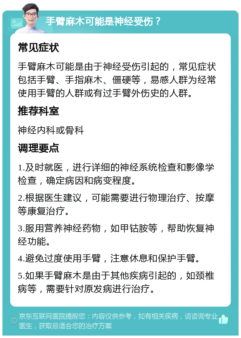 手臂麻木可能是神经受伤？ 常见症状 手臂麻木可能是由于神经受伤引起的，常见症状包括手臂、手指麻木、僵硬等，易感人群为经常使用手臂的人群或有过手臂外伤史的人群。 推荐科室 神经内科或骨科 调理要点 1.及时就医，进行详细的神经系统检查和影像学检查，确定病因和病变程度。 2.根据医生建议，可能需要进行物理治疗、按摩等康复治疗。 3.服用营养神经药物，如甲钴胺等，帮助恢复神经功能。 4.避免过度使用手臂，注意休息和保护手臂。 5.如果手臂麻木是由于其他疾病引起的，如颈椎病等，需要针对原发病进行治疗。