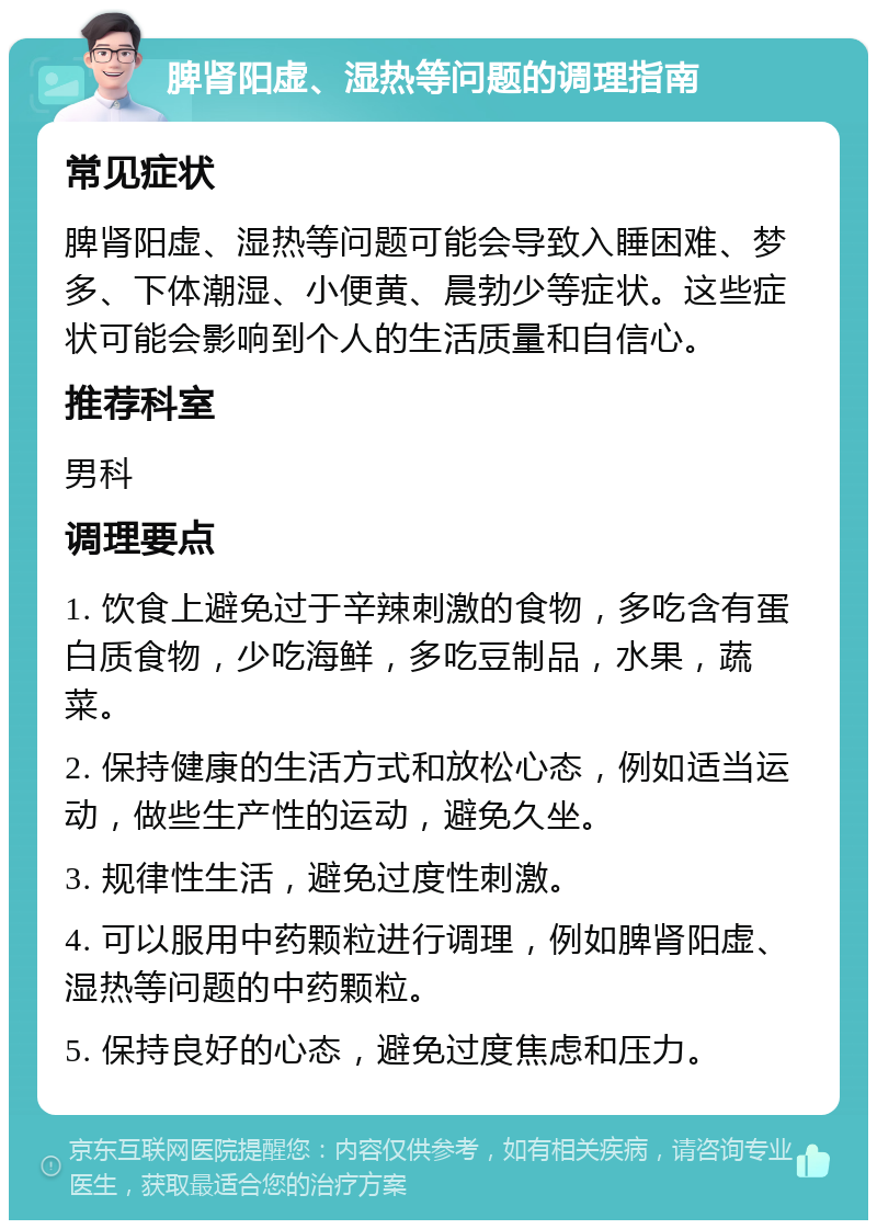 脾肾阳虚、湿热等问题的调理指南 常见症状 脾肾阳虚、湿热等问题可能会导致入睡困难、梦多、下体潮湿、小便黄、晨勃少等症状。这些症状可能会影响到个人的生活质量和自信心。 推荐科室 男科 调理要点 1. 饮食上避免过于辛辣刺激的食物，多吃含有蛋白质食物，少吃海鲜，多吃豆制品，水果，蔬菜。 2. 保持健康的生活方式和放松心态，例如适当运动，做些生产性的运动，避免久坐。 3. 规律性生活，避免过度性刺激。 4. 可以服用中药颗粒进行调理，例如脾肾阳虚、湿热等问题的中药颗粒。 5. 保持良好的心态，避免过度焦虑和压力。