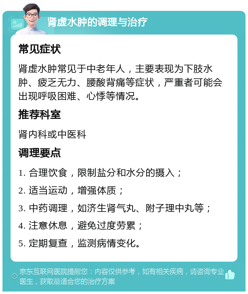 肾虚水肿的调理与治疗 常见症状 肾虚水肿常见于中老年人，主要表现为下肢水肿、疲乏无力、腰酸背痛等症状，严重者可能会出现呼吸困难、心悸等情况。 推荐科室 肾内科或中医科 调理要点 1. 合理饮食，限制盐分和水分的摄入； 2. 适当运动，增强体质； 3. 中药调理，如济生肾气丸、附子理中丸等； 4. 注意休息，避免过度劳累； 5. 定期复查，监测病情变化。