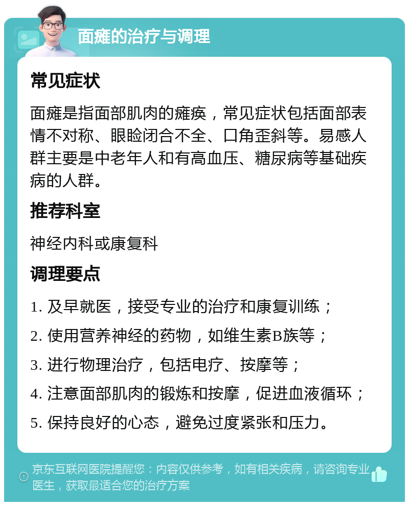 面瘫的治疗与调理 常见症状 面瘫是指面部肌肉的瘫痪，常见症状包括面部表情不对称、眼睑闭合不全、口角歪斜等。易感人群主要是中老年人和有高血压、糖尿病等基础疾病的人群。 推荐科室 神经内科或康复科 调理要点 1. 及早就医，接受专业的治疗和康复训练； 2. 使用营养神经的药物，如维生素B族等； 3. 进行物理治疗，包括电疗、按摩等； 4. 注意面部肌肉的锻炼和按摩，促进血液循环； 5. 保持良好的心态，避免过度紧张和压力。