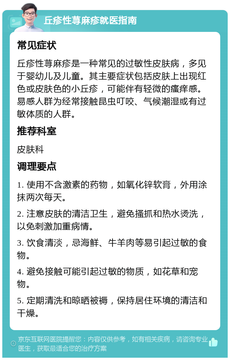 丘疹性荨麻疹就医指南 常见症状 丘疹性荨麻疹是一种常见的过敏性皮肤病，多见于婴幼儿及儿童。其主要症状包括皮肤上出现红色或皮肤色的小丘疹，可能伴有轻微的瘙痒感。易感人群为经常接触昆虫叮咬、气候潮湿或有过敏体质的人群。 推荐科室 皮肤科 调理要点 1. 使用不含激素的药物，如氧化锌软膏，外用涂抹两次每天。 2. 注意皮肤的清洁卫生，避免搔抓和热水烫洗，以免刺激加重病情。 3. 饮食清淡，忌海鲜、牛羊肉等易引起过敏的食物。 4. 避免接触可能引起过敏的物质，如花草和宠物。 5. 定期清洗和晾晒被褥，保持居住环境的清洁和干燥。