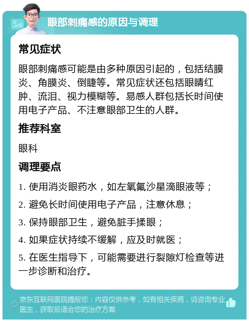 眼部刺痛感的原因与调理 常见症状 眼部刺痛感可能是由多种原因引起的，包括结膜炎、角膜炎、倒睫等。常见症状还包括眼睛红肿、流泪、视力模糊等。易感人群包括长时间使用电子产品、不注意眼部卫生的人群。 推荐科室 眼科 调理要点 1. 使用消炎眼药水，如左氧氟沙星滴眼液等； 2. 避免长时间使用电子产品，注意休息； 3. 保持眼部卫生，避免脏手揉眼； 4. 如果症状持续不缓解，应及时就医； 5. 在医生指导下，可能需要进行裂隙灯检查等进一步诊断和治疗。