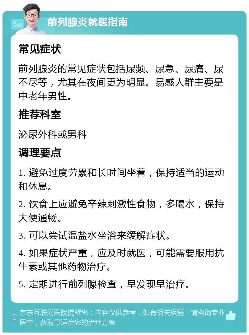 前列腺炎就医指南 常见症状 前列腺炎的常见症状包括尿频、尿急、尿痛、尿不尽等，尤其在夜间更为明显。易感人群主要是中老年男性。 推荐科室 泌尿外科或男科 调理要点 1. 避免过度劳累和长时间坐着，保持适当的运动和休息。 2. 饮食上应避免辛辣刺激性食物，多喝水，保持大便通畅。 3. 可以尝试温盐水坐浴来缓解症状。 4. 如果症状严重，应及时就医，可能需要服用抗生素或其他药物治疗。 5. 定期进行前列腺检查，早发现早治疗。