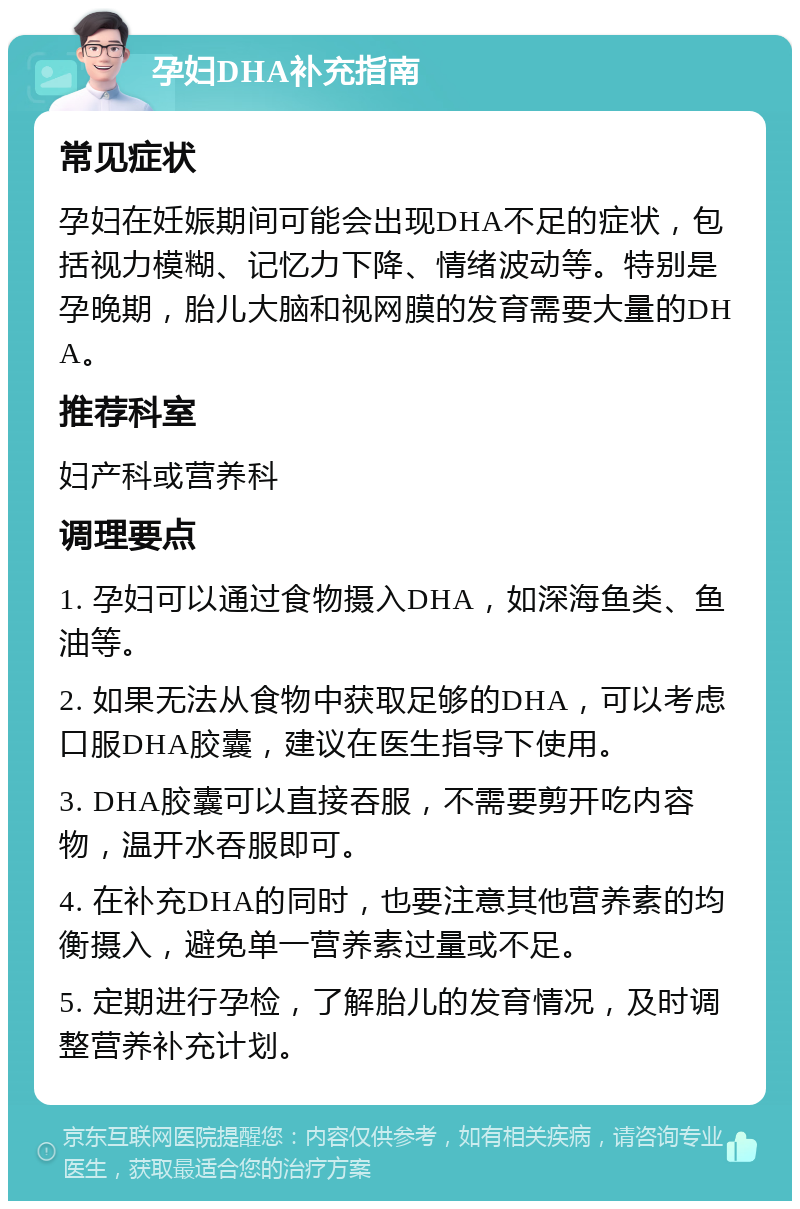 孕妇DHA补充指南 常见症状 孕妇在妊娠期间可能会出现DHA不足的症状，包括视力模糊、记忆力下降、情绪波动等。特别是孕晚期，胎儿大脑和视网膜的发育需要大量的DHA。 推荐科室 妇产科或营养科 调理要点 1. 孕妇可以通过食物摄入DHA，如深海鱼类、鱼油等。 2. 如果无法从食物中获取足够的DHA，可以考虑口服DHA胶囊，建议在医生指导下使用。 3. DHA胶囊可以直接吞服，不需要剪开吃内容物，温开水吞服即可。 4. 在补充DHA的同时，也要注意其他营养素的均衡摄入，避免单一营养素过量或不足。 5. 定期进行孕检，了解胎儿的发育情况，及时调整营养补充计划。