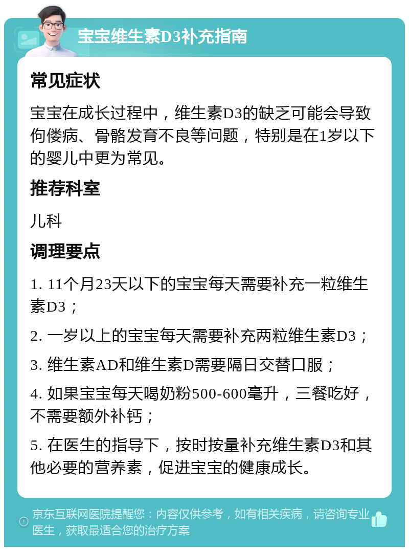 宝宝维生素D3补充指南 常见症状 宝宝在成长过程中，维生素D3的缺乏可能会导致佝偻病、骨骼发育不良等问题，特别是在1岁以下的婴儿中更为常见。 推荐科室 儿科 调理要点 1. 11个月23天以下的宝宝每天需要补充一粒维生素D3； 2. 一岁以上的宝宝每天需要补充两粒维生素D3； 3. 维生素AD和维生素D需要隔日交替口服； 4. 如果宝宝每天喝奶粉500-600毫升，三餐吃好，不需要额外补钙； 5. 在医生的指导下，按时按量补充维生素D3和其他必要的营养素，促进宝宝的健康成长。