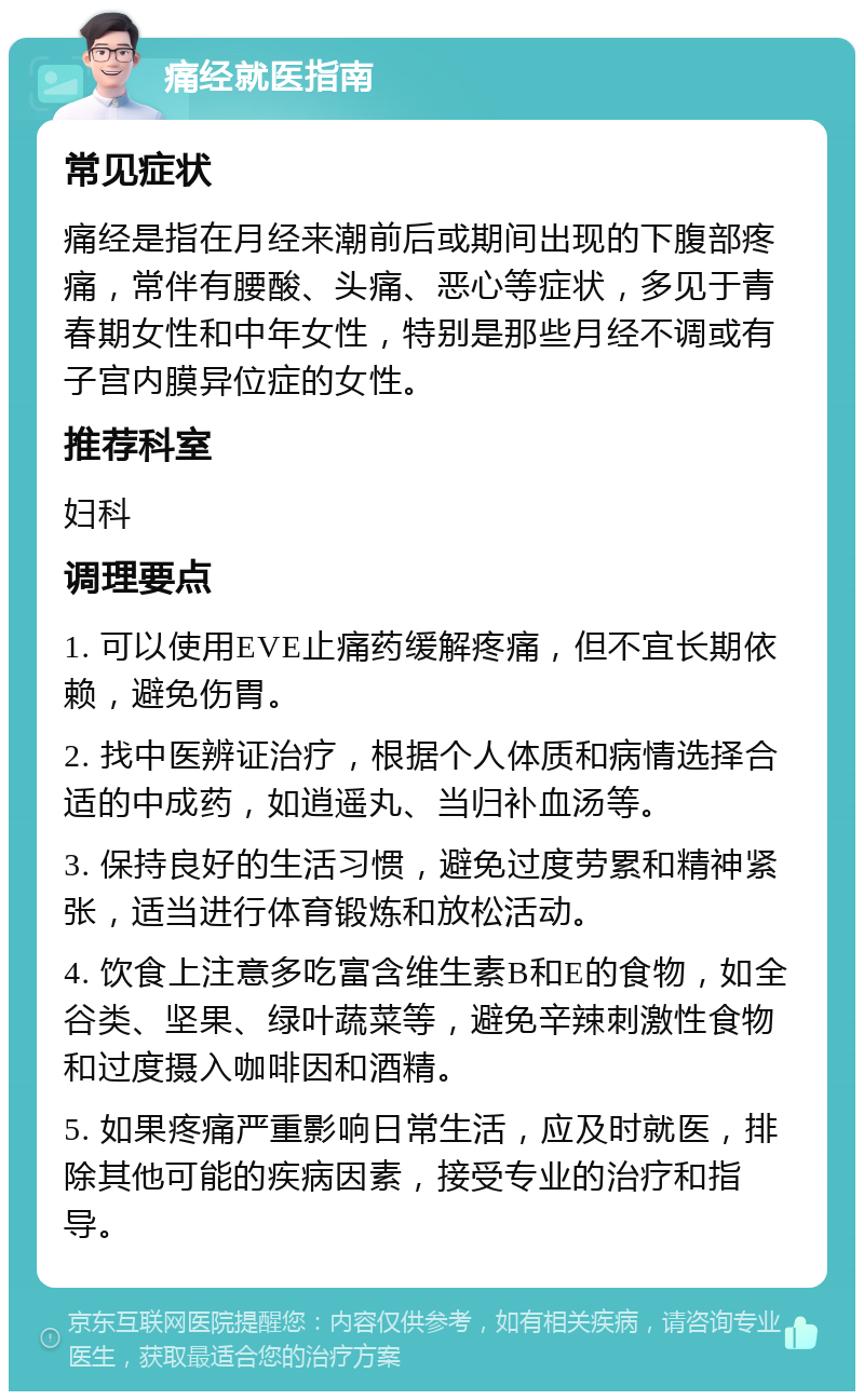 痛经就医指南 常见症状 痛经是指在月经来潮前后或期间出现的下腹部疼痛，常伴有腰酸、头痛、恶心等症状，多见于青春期女性和中年女性，特别是那些月经不调或有子宫内膜异位症的女性。 推荐科室 妇科 调理要点 1. 可以使用EVE止痛药缓解疼痛，但不宜长期依赖，避免伤胃。 2. 找中医辨证治疗，根据个人体质和病情选择合适的中成药，如逍遥丸、当归补血汤等。 3. 保持良好的生活习惯，避免过度劳累和精神紧张，适当进行体育锻炼和放松活动。 4. 饮食上注意多吃富含维生素B和E的食物，如全谷类、坚果、绿叶蔬菜等，避免辛辣刺激性食物和过度摄入咖啡因和酒精。 5. 如果疼痛严重影响日常生活，应及时就医，排除其他可能的疾病因素，接受专业的治疗和指导。