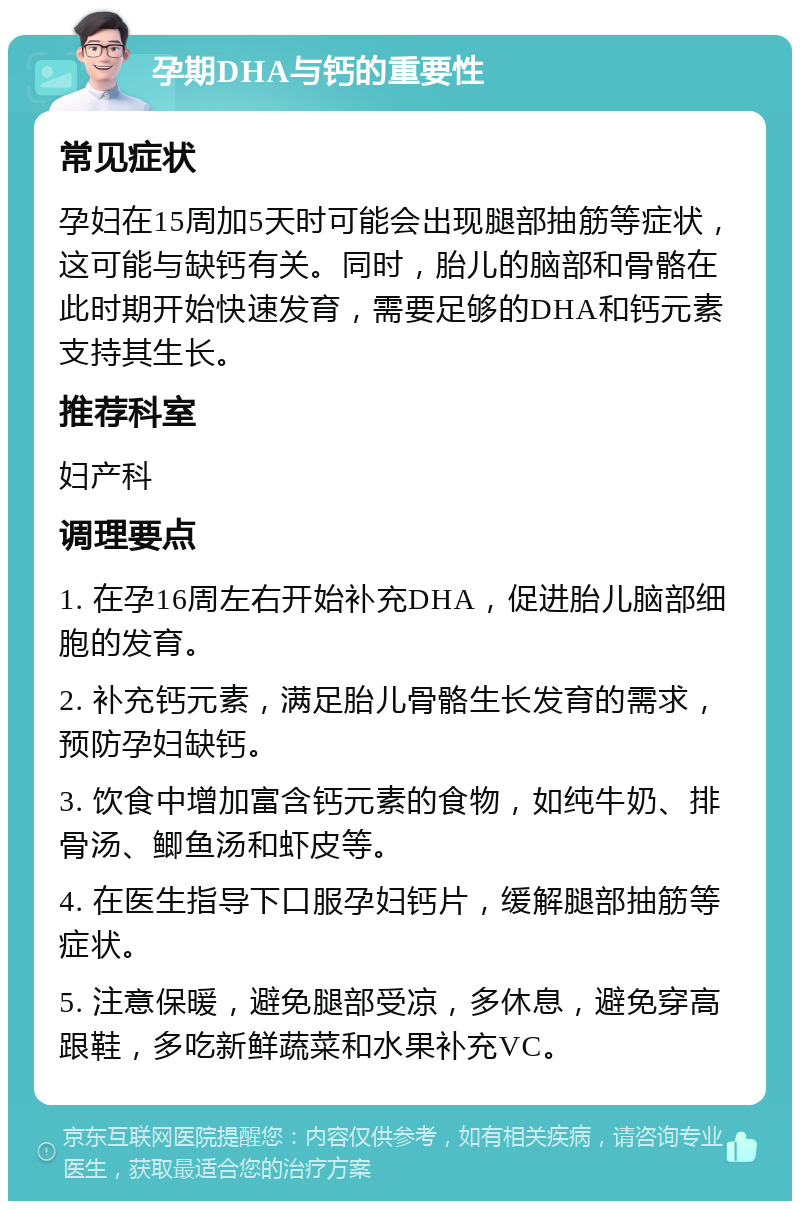 孕期DHA与钙的重要性 常见症状 孕妇在15周加5天时可能会出现腿部抽筋等症状，这可能与缺钙有关。同时，胎儿的脑部和骨骼在此时期开始快速发育，需要足够的DHA和钙元素支持其生长。 推荐科室 妇产科 调理要点 1. 在孕16周左右开始补充DHA，促进胎儿脑部细胞的发育。 2. 补充钙元素，满足胎儿骨骼生长发育的需求，预防孕妇缺钙。 3. 饮食中增加富含钙元素的食物，如纯牛奶、排骨汤、鲫鱼汤和虾皮等。 4. 在医生指导下口服孕妇钙片，缓解腿部抽筋等症状。 5. 注意保暖，避免腿部受凉，多休息，避免穿高跟鞋，多吃新鲜蔬菜和水果补充VC。