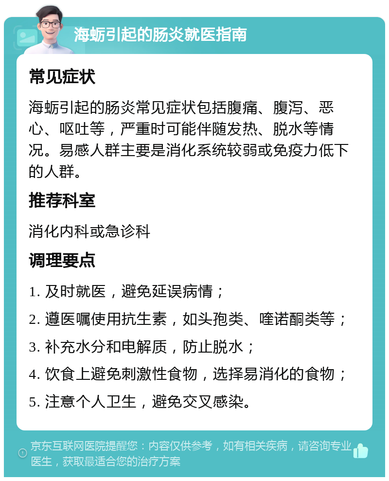 海蛎引起的肠炎就医指南 常见症状 海蛎引起的肠炎常见症状包括腹痛、腹泻、恶心、呕吐等，严重时可能伴随发热、脱水等情况。易感人群主要是消化系统较弱或免疫力低下的人群。 推荐科室 消化内科或急诊科 调理要点 1. 及时就医，避免延误病情； 2. 遵医嘱使用抗生素，如头孢类、喹诺酮类等； 3. 补充水分和电解质，防止脱水； 4. 饮食上避免刺激性食物，选择易消化的食物； 5. 注意个人卫生，避免交叉感染。