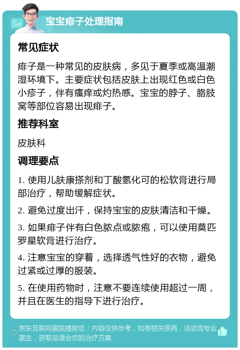 宝宝痱子处理指南 常见症状 痱子是一种常见的皮肤病，多见于夏季或高温潮湿环境下。主要症状包括皮肤上出现红色或白色小疹子，伴有瘙痒或灼热感。宝宝的脖子、胳肢窝等部位容易出现痱子。 推荐科室 皮肤科 调理要点 1. 使用儿肤康搽剂和丁酸氢化可的松软膏进行局部治疗，帮助缓解症状。 2. 避免过度出汗，保持宝宝的皮肤清洁和干燥。 3. 如果痱子伴有白色脓点或脓疱，可以使用莫匹罗星软膏进行治疗。 4. 注意宝宝的穿着，选择透气性好的衣物，避免过紧或过厚的服装。 5. 在使用药物时，注意不要连续使用超过一周，并且在医生的指导下进行治疗。