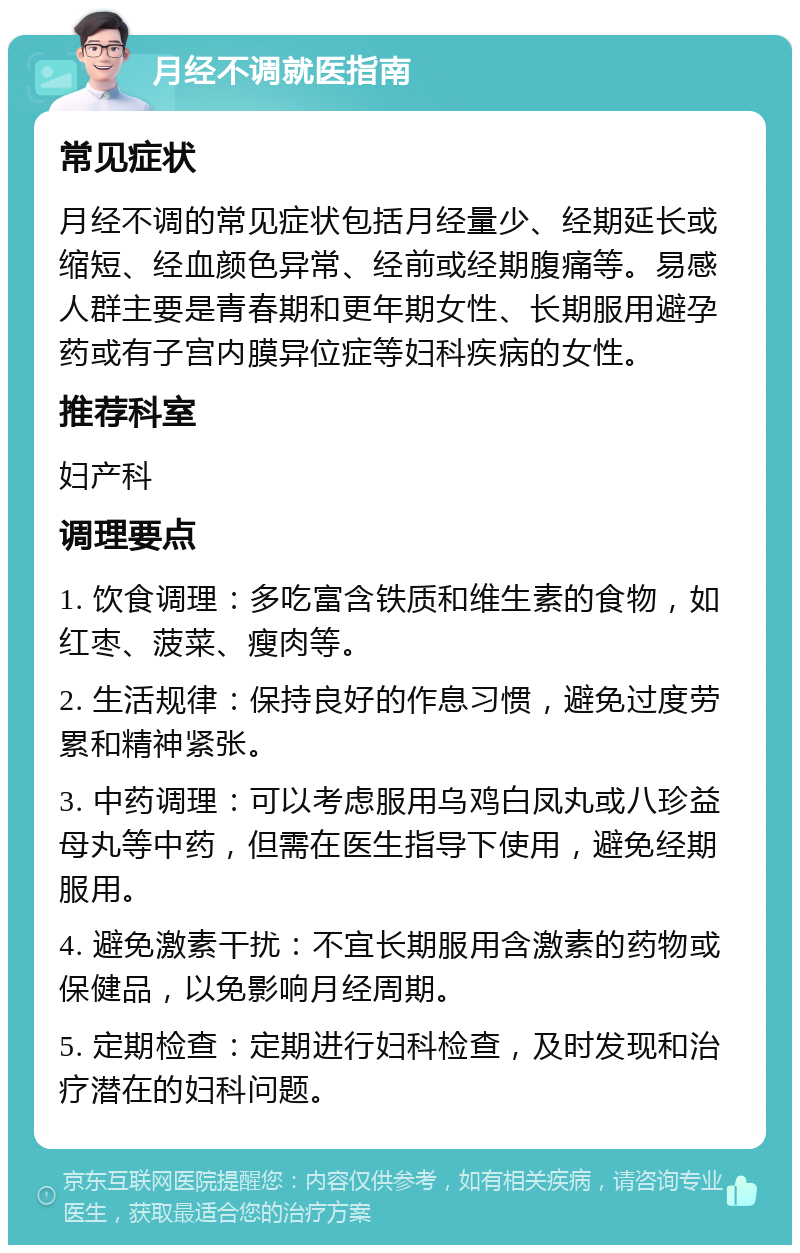 月经不调就医指南 常见症状 月经不调的常见症状包括月经量少、经期延长或缩短、经血颜色异常、经前或经期腹痛等。易感人群主要是青春期和更年期女性、长期服用避孕药或有子宫内膜异位症等妇科疾病的女性。 推荐科室 妇产科 调理要点 1. 饮食调理：多吃富含铁质和维生素的食物，如红枣、菠菜、瘦肉等。 2. 生活规律：保持良好的作息习惯，避免过度劳累和精神紧张。 3. 中药调理：可以考虑服用乌鸡白凤丸或八珍益母丸等中药，但需在医生指导下使用，避免经期服用。 4. 避免激素干扰：不宜长期服用含激素的药物或保健品，以免影响月经周期。 5. 定期检查：定期进行妇科检查，及时发现和治疗潜在的妇科问题。