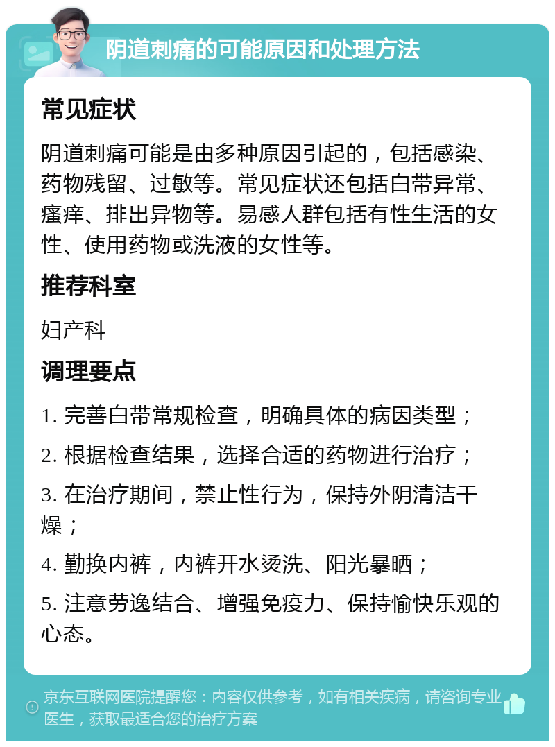 阴道刺痛的可能原因和处理方法 常见症状 阴道刺痛可能是由多种原因引起的，包括感染、药物残留、过敏等。常见症状还包括白带异常、瘙痒、排出异物等。易感人群包括有性生活的女性、使用药物或洗液的女性等。 推荐科室 妇产科 调理要点 1. 完善白带常规检查，明确具体的病因类型； 2. 根据检查结果，选择合适的药物进行治疗； 3. 在治疗期间，禁止性行为，保持外阴清洁干燥； 4. 勤换内裤，内裤开水烫洗、阳光暴晒； 5. 注意劳逸结合、增强免疫力、保持愉快乐观的心态。