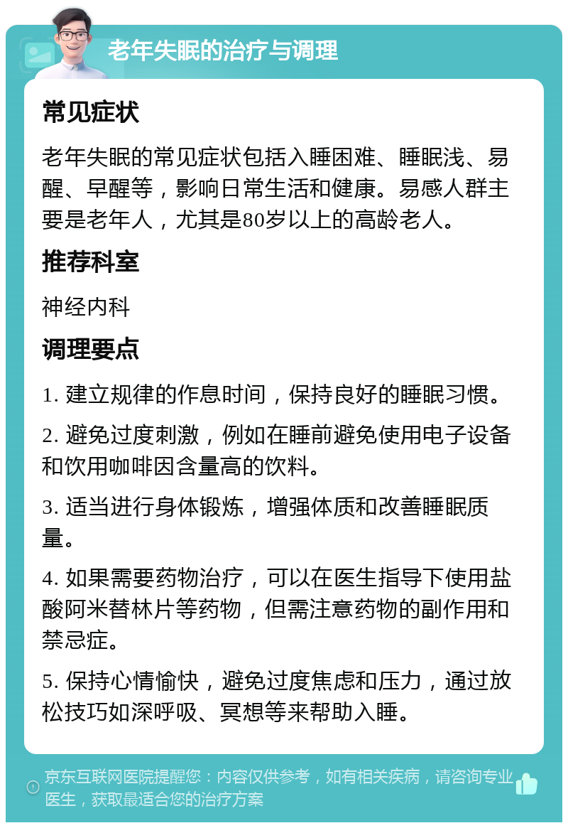 老年失眠的治疗与调理 常见症状 老年失眠的常见症状包括入睡困难、睡眠浅、易醒、早醒等，影响日常生活和健康。易感人群主要是老年人，尤其是80岁以上的高龄老人。 推荐科室 神经内科 调理要点 1. 建立规律的作息时间，保持良好的睡眠习惯。 2. 避免过度刺激，例如在睡前避免使用电子设备和饮用咖啡因含量高的饮料。 3. 适当进行身体锻炼，增强体质和改善睡眠质量。 4. 如果需要药物治疗，可以在医生指导下使用盐酸阿米替林片等药物，但需注意药物的副作用和禁忌症。 5. 保持心情愉快，避免过度焦虑和压力，通过放松技巧如深呼吸、冥想等来帮助入睡。