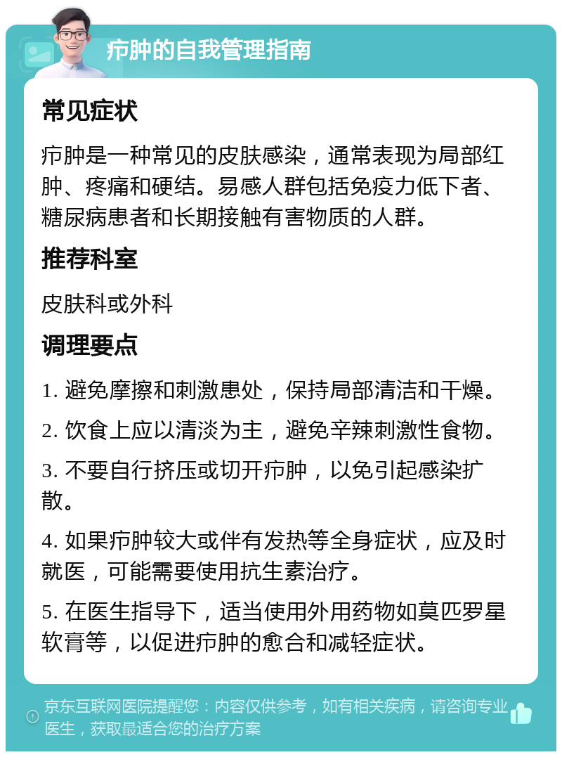 疖肿的自我管理指南 常见症状 疖肿是一种常见的皮肤感染，通常表现为局部红肿、疼痛和硬结。易感人群包括免疫力低下者、糖尿病患者和长期接触有害物质的人群。 推荐科室 皮肤科或外科 调理要点 1. 避免摩擦和刺激患处，保持局部清洁和干燥。 2. 饮食上应以清淡为主，避免辛辣刺激性食物。 3. 不要自行挤压或切开疖肿，以免引起感染扩散。 4. 如果疖肿较大或伴有发热等全身症状，应及时就医，可能需要使用抗生素治疗。 5. 在医生指导下，适当使用外用药物如莫匹罗星软膏等，以促进疖肿的愈合和减轻症状。