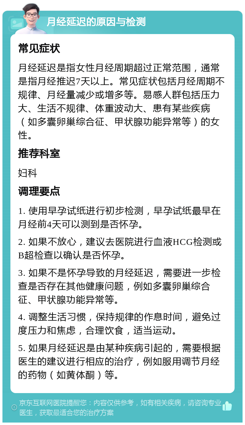 月经延迟的原因与检测 常见症状 月经延迟是指女性月经周期超过正常范围，通常是指月经推迟7天以上。常见症状包括月经周期不规律、月经量减少或增多等。易感人群包括压力大、生活不规律、体重波动大、患有某些疾病（如多囊卵巢综合征、甲状腺功能异常等）的女性。 推荐科室 妇科 调理要点 1. 使用早孕试纸进行初步检测，早孕试纸最早在月经前4天可以测到是否怀孕。 2. 如果不放心，建议去医院进行血液HCG检测或B超检查以确认是否怀孕。 3. 如果不是怀孕导致的月经延迟，需要进一步检查是否存在其他健康问题，例如多囊卵巢综合征、甲状腺功能异常等。 4. 调整生活习惯，保持规律的作息时间，避免过度压力和焦虑，合理饮食，适当运动。 5. 如果月经延迟是由某种疾病引起的，需要根据医生的建议进行相应的治疗，例如服用调节月经的药物（如黄体酮）等。