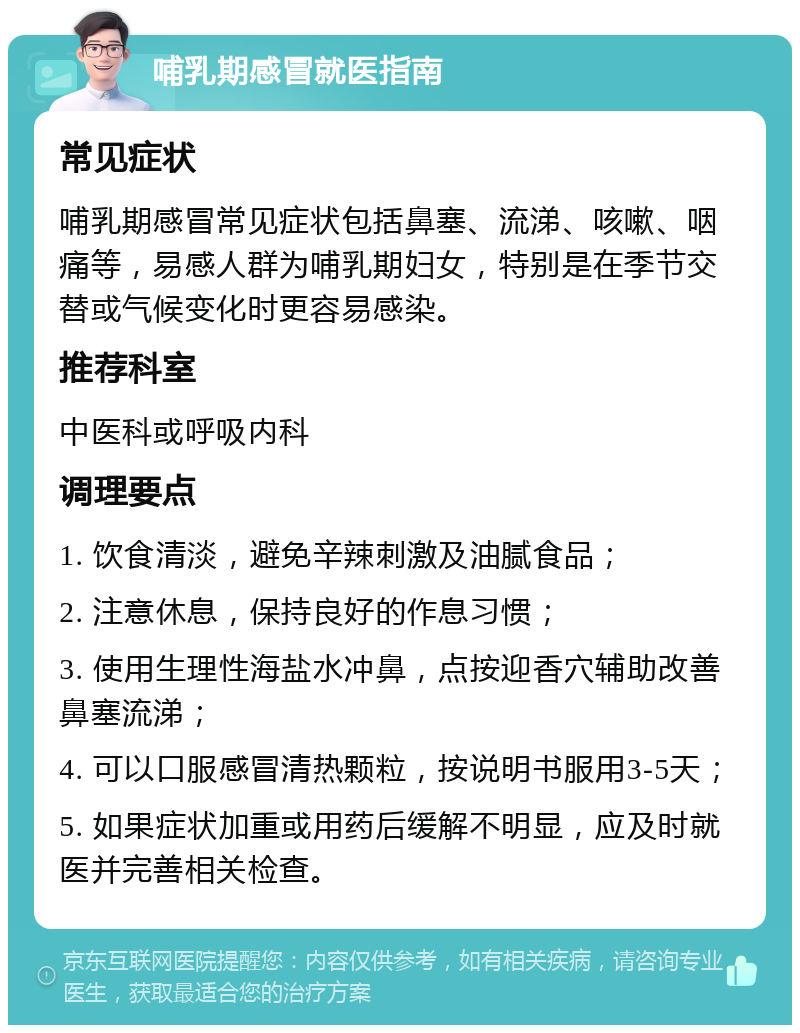 哺乳期感冒就医指南 常见症状 哺乳期感冒常见症状包括鼻塞、流涕、咳嗽、咽痛等，易感人群为哺乳期妇女，特别是在季节交替或气候变化时更容易感染。 推荐科室 中医科或呼吸内科 调理要点 1. 饮食清淡，避免辛辣刺激及油腻食品； 2. 注意休息，保持良好的作息习惯； 3. 使用生理性海盐水冲鼻，点按迎香穴辅助改善鼻塞流涕； 4. 可以口服感冒清热颗粒，按说明书服用3-5天； 5. 如果症状加重或用药后缓解不明显，应及时就医并完善相关检查。