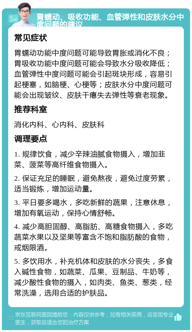 胃蠕动、吸收功能、血管弹性和皮肤水分中度问题的建议 常见症状 胃蠕动功能中度问题可能导致胃胀或消化不良；胃吸收功能中度问题可能会导致水分吸收降低；血管弹性中度问题可能会引起斑块形成，容易引起梗塞，如脑梗、心梗等；皮肤水分中度问题可能会出现皱纹、皮肤干瘪失去弹性等衰老现象。 推荐科室 消化内科、心内科、皮肤科 调理要点 1. 规律饮食，减少辛辣油腻食物摄入，增加韭菜、菠菜等高纤维食物摄入。 2. 保证充足的睡眠，避免熬夜，避免过度劳累，适当锻炼，增加运动量。 3. 平日要多喝水，多吃新鲜的蔬果，注意休息，增加有氧运动，保持心情舒畅。 4. 减少高胆固醇、高脂肪、高糖食物摄入，多吃蔬菜水果以及坚果等富含不饱和脂肪酸的食物，戒烟限酒。 5. 多饮用水，补充机体和皮肤的水分丧失，多食入碱性食物，如蔬菜、瓜果、豆制品、牛奶等，减少酸性食物的摄入，如肉类、鱼类、葱类，经常洗澡，选用合适的护肤品。