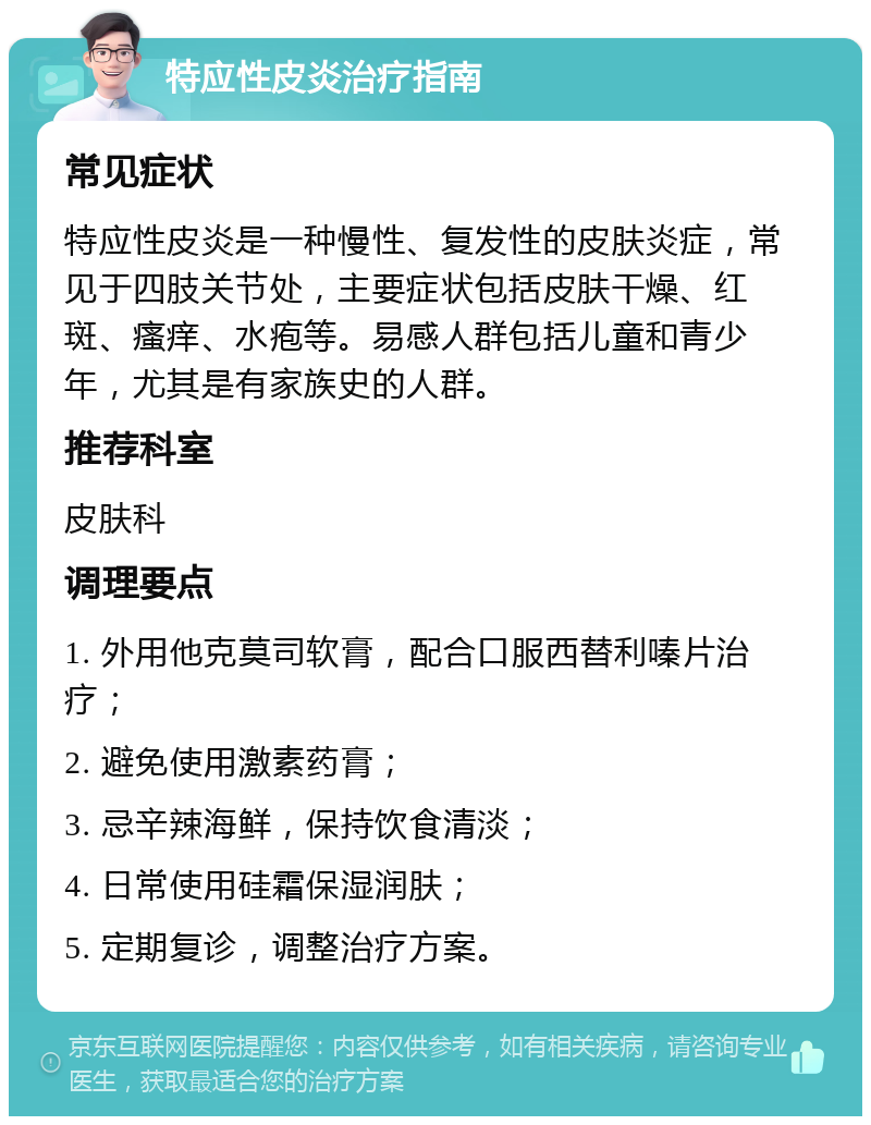 特应性皮炎治疗指南 常见症状 特应性皮炎是一种慢性、复发性的皮肤炎症，常见于四肢关节处，主要症状包括皮肤干燥、红斑、瘙痒、水疱等。易感人群包括儿童和青少年，尤其是有家族史的人群。 推荐科室 皮肤科 调理要点 1. 外用他克莫司软膏，配合口服西替利嗪片治疗； 2. 避免使用激素药膏； 3. 忌辛辣海鲜，保持饮食清淡； 4. 日常使用硅霜保湿润肤； 5. 定期复诊，调整治疗方案。