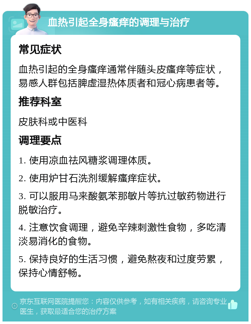 血热引起全身瘙痒的调理与治疗 常见症状 血热引起的全身瘙痒通常伴随头皮瘙痒等症状，易感人群包括脾虚湿热体质者和冠心病患者等。 推荐科室 皮肤科或中医科 调理要点 1. 使用凉血祛风糖浆调理体质。 2. 使用炉甘石洗剂缓解瘙痒症状。 3. 可以服用马来酸氨苯那敏片等抗过敏药物进行脱敏治疗。 4. 注意饮食调理，避免辛辣刺激性食物，多吃清淡易消化的食物。 5. 保持良好的生活习惯，避免熬夜和过度劳累，保持心情舒畅。