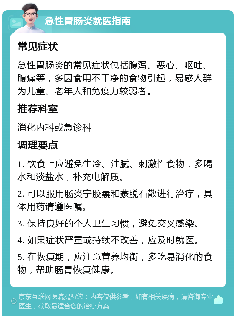 急性胃肠炎就医指南 常见症状 急性胃肠炎的常见症状包括腹泻、恶心、呕吐、腹痛等，多因食用不干净的食物引起，易感人群为儿童、老年人和免疫力较弱者。 推荐科室 消化内科或急诊科 调理要点 1. 饮食上应避免生冷、油腻、刺激性食物，多喝水和淡盐水，补充电解质。 2. 可以服用肠炎宁胶囊和蒙脱石散进行治疗，具体用药请遵医嘱。 3. 保持良好的个人卫生习惯，避免交叉感染。 4. 如果症状严重或持续不改善，应及时就医。 5. 在恢复期，应注意营养均衡，多吃易消化的食物，帮助肠胃恢复健康。