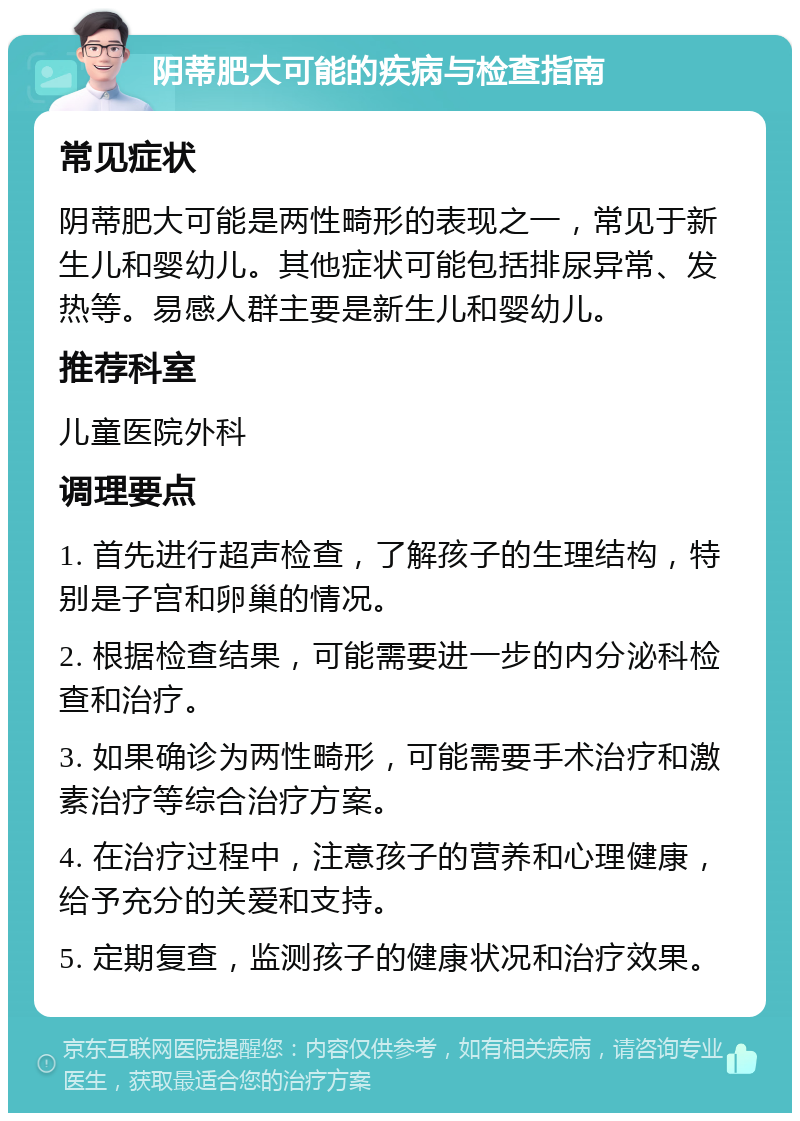 阴蒂肥大可能的疾病与检查指南 常见症状 阴蒂肥大可能是两性畸形的表现之一，常见于新生儿和婴幼儿。其他症状可能包括排尿异常、发热等。易感人群主要是新生儿和婴幼儿。 推荐科室 儿童医院外科 调理要点 1. 首先进行超声检查，了解孩子的生理结构，特别是子宫和卵巢的情况。 2. 根据检查结果，可能需要进一步的内分泌科检查和治疗。 3. 如果确诊为两性畸形，可能需要手术治疗和激素治疗等综合治疗方案。 4. 在治疗过程中，注意孩子的营养和心理健康，给予充分的关爱和支持。 5. 定期复查，监测孩子的健康状况和治疗效果。