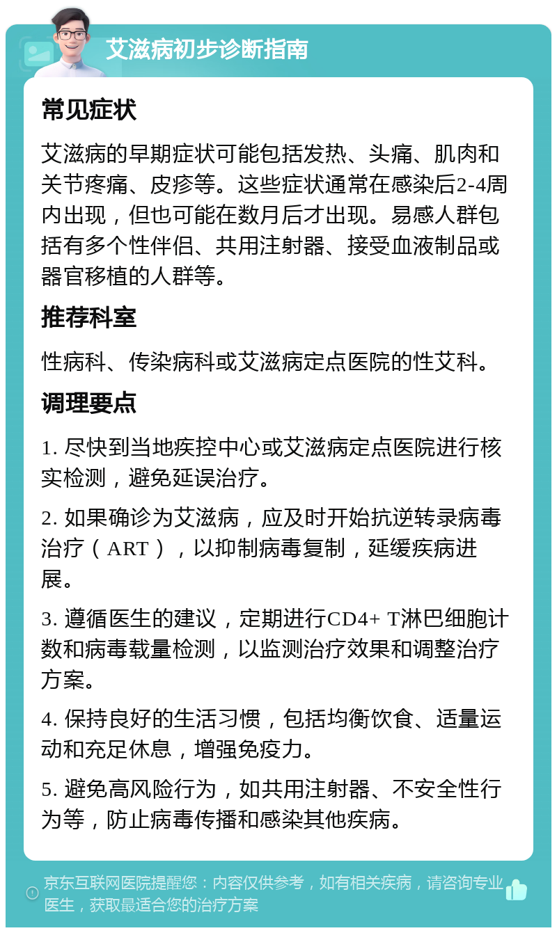 艾滋病初步诊断指南 常见症状 艾滋病的早期症状可能包括发热、头痛、肌肉和关节疼痛、皮疹等。这些症状通常在感染后2-4周内出现，但也可能在数月后才出现。易感人群包括有多个性伴侣、共用注射器、接受血液制品或器官移植的人群等。 推荐科室 性病科、传染病科或艾滋病定点医院的性艾科。 调理要点 1. 尽快到当地疾控中心或艾滋病定点医院进行核实检测，避免延误治疗。 2. 如果确诊为艾滋病，应及时开始抗逆转录病毒治疗（ART），以抑制病毒复制，延缓疾病进展。 3. 遵循医生的建议，定期进行CD4+ T淋巴细胞计数和病毒载量检测，以监测治疗效果和调整治疗方案。 4. 保持良好的生活习惯，包括均衡饮食、适量运动和充足休息，增强免疫力。 5. 避免高风险行为，如共用注射器、不安全性行为等，防止病毒传播和感染其他疾病。