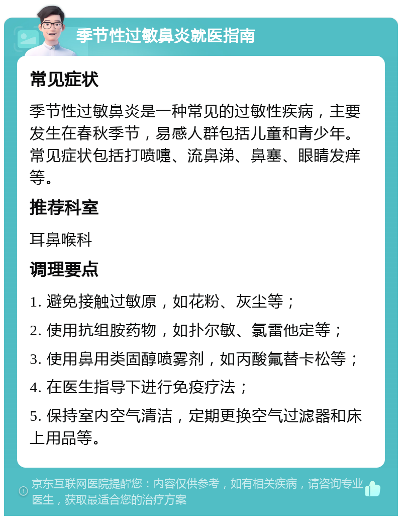 季节性过敏鼻炎就医指南 常见症状 季节性过敏鼻炎是一种常见的过敏性疾病，主要发生在春秋季节，易感人群包括儿童和青少年。常见症状包括打喷嚏、流鼻涕、鼻塞、眼睛发痒等。 推荐科室 耳鼻喉科 调理要点 1. 避免接触过敏原，如花粉、灰尘等； 2. 使用抗组胺药物，如扑尔敏、氯雷他定等； 3. 使用鼻用类固醇喷雾剂，如丙酸氟替卡松等； 4. 在医生指导下进行免疫疗法； 5. 保持室内空气清洁，定期更换空气过滤器和床上用品等。