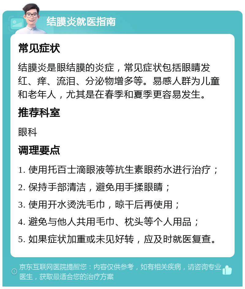 结膜炎就医指南 常见症状 结膜炎是眼结膜的炎症，常见症状包括眼睛发红、痒、流泪、分泌物增多等。易感人群为儿童和老年人，尤其是在春季和夏季更容易发生。 推荐科室 眼科 调理要点 1. 使用托百士滴眼液等抗生素眼药水进行治疗； 2. 保持手部清洁，避免用手揉眼睛； 3. 使用开水烫洗毛巾，晾干后再使用； 4. 避免与他人共用毛巾、枕头等个人用品； 5. 如果症状加重或未见好转，应及时就医复查。