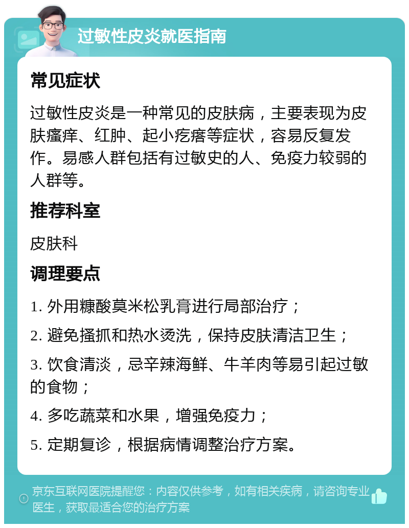 过敏性皮炎就医指南 常见症状 过敏性皮炎是一种常见的皮肤病，主要表现为皮肤瘙痒、红肿、起小疙瘩等症状，容易反复发作。易感人群包括有过敏史的人、免疫力较弱的人群等。 推荐科室 皮肤科 调理要点 1. 外用糠酸莫米松乳膏进行局部治疗； 2. 避免搔抓和热水烫洗，保持皮肤清洁卫生； 3. 饮食清淡，忌辛辣海鲜、牛羊肉等易引起过敏的食物； 4. 多吃蔬菜和水果，增强免疫力； 5. 定期复诊，根据病情调整治疗方案。