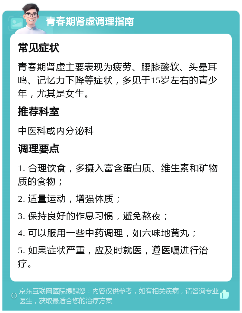 青春期肾虚调理指南 常见症状 青春期肾虚主要表现为疲劳、腰膝酸软、头晕耳鸣、记忆力下降等症状，多见于15岁左右的青少年，尤其是女生。 推荐科室 中医科或内分泌科 调理要点 1. 合理饮食，多摄入富含蛋白质、维生素和矿物质的食物； 2. 适量运动，增强体质； 3. 保持良好的作息习惯，避免熬夜； 4. 可以服用一些中药调理，如六味地黄丸； 5. 如果症状严重，应及时就医，遵医嘱进行治疗。