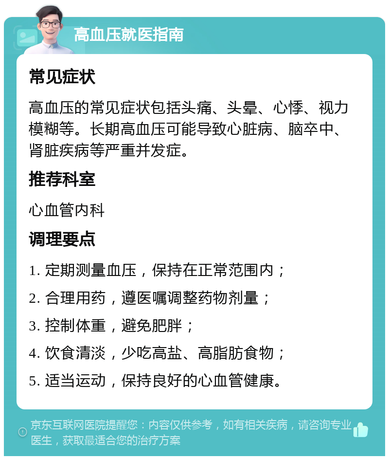 高血压就医指南 常见症状 高血压的常见症状包括头痛、头晕、心悸、视力模糊等。长期高血压可能导致心脏病、脑卒中、肾脏疾病等严重并发症。 推荐科室 心血管内科 调理要点 1. 定期测量血压，保持在正常范围内； 2. 合理用药，遵医嘱调整药物剂量； 3. 控制体重，避免肥胖； 4. 饮食清淡，少吃高盐、高脂肪食物； 5. 适当运动，保持良好的心血管健康。