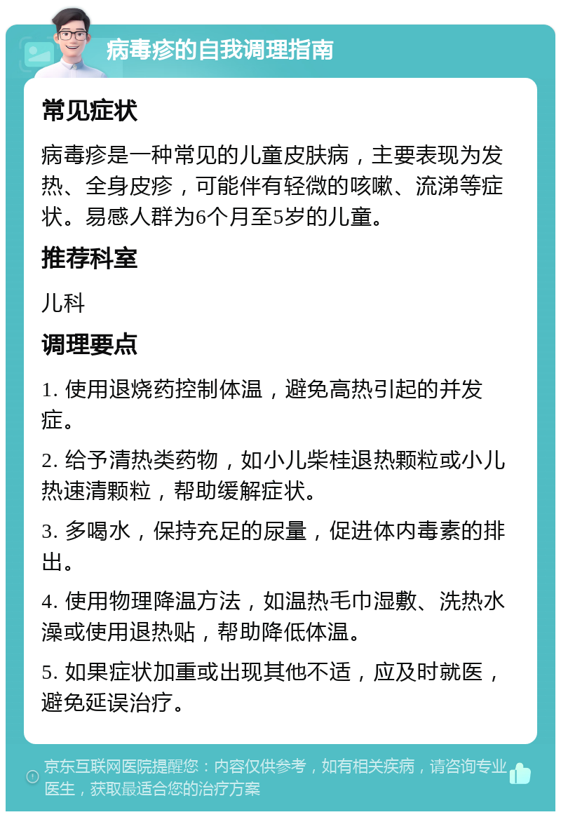 病毒疹的自我调理指南 常见症状 病毒疹是一种常见的儿童皮肤病，主要表现为发热、全身皮疹，可能伴有轻微的咳嗽、流涕等症状。易感人群为6个月至5岁的儿童。 推荐科室 儿科 调理要点 1. 使用退烧药控制体温，避免高热引起的并发症。 2. 给予清热类药物，如小儿柴桂退热颗粒或小儿热速清颗粒，帮助缓解症状。 3. 多喝水，保持充足的尿量，促进体内毒素的排出。 4. 使用物理降温方法，如温热毛巾湿敷、洗热水澡或使用退热贴，帮助降低体温。 5. 如果症状加重或出现其他不适，应及时就医，避免延误治疗。