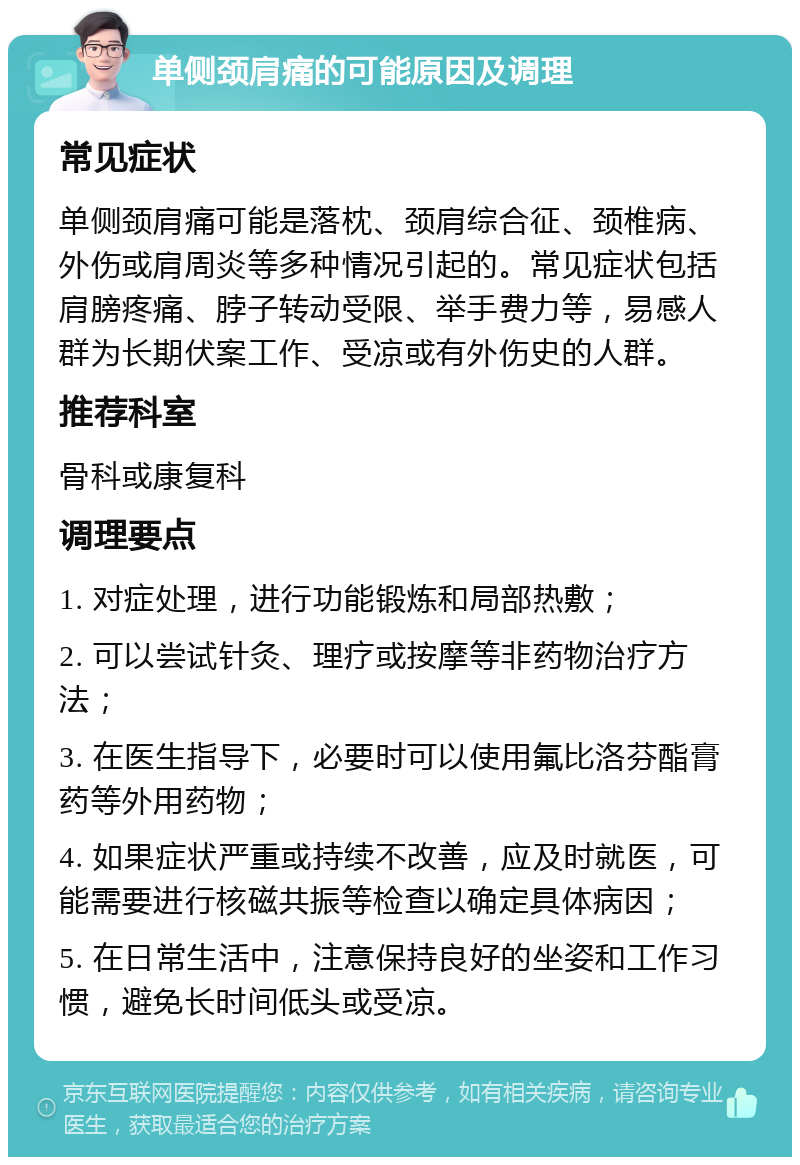 单侧颈肩痛的可能原因及调理 常见症状 单侧颈肩痛可能是落枕、颈肩综合征、颈椎病、外伤或肩周炎等多种情况引起的。常见症状包括肩膀疼痛、脖子转动受限、举手费力等，易感人群为长期伏案工作、受凉或有外伤史的人群。 推荐科室 骨科或康复科 调理要点 1. 对症处理，进行功能锻炼和局部热敷； 2. 可以尝试针灸、理疗或按摩等非药物治疗方法； 3. 在医生指导下，必要时可以使用氟比洛芬酯膏药等外用药物； 4. 如果症状严重或持续不改善，应及时就医，可能需要进行核磁共振等检查以确定具体病因； 5. 在日常生活中，注意保持良好的坐姿和工作习惯，避免长时间低头或受凉。