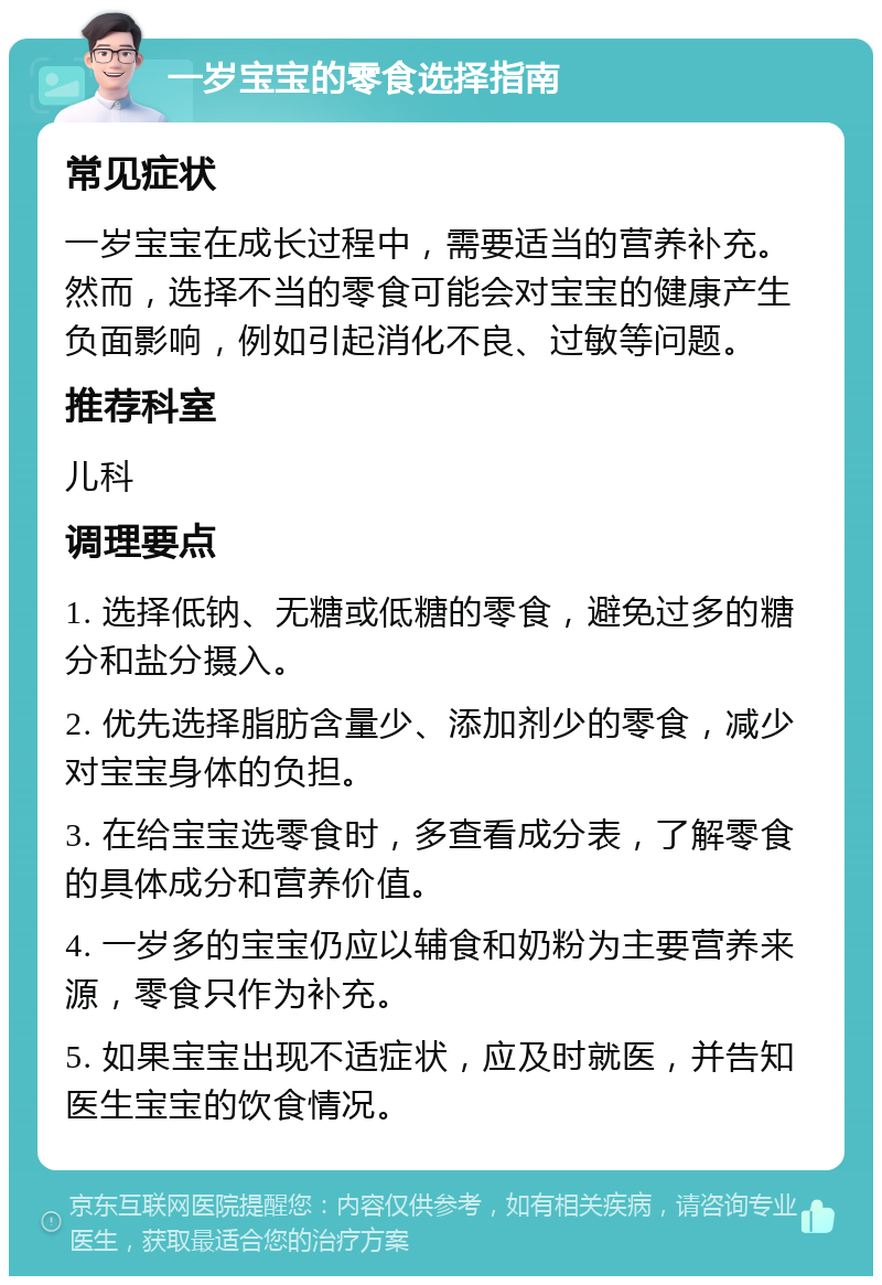 一岁宝宝的零食选择指南 常见症状 一岁宝宝在成长过程中，需要适当的营养补充。然而，选择不当的零食可能会对宝宝的健康产生负面影响，例如引起消化不良、过敏等问题。 推荐科室 儿科 调理要点 1. 选择低钠、无糖或低糖的零食，避免过多的糖分和盐分摄入。 2. 优先选择脂肪含量少、添加剂少的零食，减少对宝宝身体的负担。 3. 在给宝宝选零食时，多查看成分表，了解零食的具体成分和营养价值。 4. 一岁多的宝宝仍应以辅食和奶粉为主要营养来源，零食只作为补充。 5. 如果宝宝出现不适症状，应及时就医，并告知医生宝宝的饮食情况。