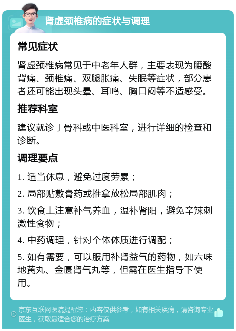 肾虚颈椎病的症状与调理 常见症状 肾虚颈椎病常见于中老年人群，主要表现为腰酸背痛、颈椎痛、双腿胀痛、失眠等症状，部分患者还可能出现头晕、耳鸣、胸口闷等不适感受。 推荐科室 建议就诊于骨科或中医科室，进行详细的检查和诊断。 调理要点 1. 适当休息，避免过度劳累； 2. 局部贴敷膏药或推拿放松局部肌肉； 3. 饮食上注意补气养血，温补肾阳，避免辛辣刺激性食物； 4. 中药调理，针对个体体质进行调配； 5. 如有需要，可以服用补肾益气的药物，如六味地黄丸、金匮肾气丸等，但需在医生指导下使用。